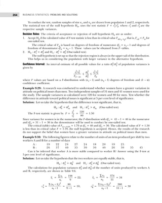 BUSINESS STATISTICS: PROBLEMS AND SOLUTIONS
264
To conduct the test, random samples of size n1 and n2 are drawn from population 1 and 2, respectively.
The statistical test of the null hypothesis H0, uses the test statistic F = s2
1/s2
2, where s2
1 and s2
2 are the
respective sample variances.
Decision Rules: The criteria of acceptance or rejection of null hypothesis H0 are as under:
1. Accept H0 if the calculated value of F-test statistic is less than its critical value Fα(ν1, ν2), that is, Fcal < Fα for
one-tailed test.
The critical value of Fα is based on degrees of freedom of numerator df1 = n1 – 1 and degrees of
freedom of denominator df2 = n2 – 1. These values can be obtained from F- tables.
2. H0 : σ1
2
= σ2
2
and H1 : σ1
2
> σ2
2
(One-tailed test)
The null hypothesis is set up so that the rejection region is always in the upper tail of the distribution.
This helps us in considering the population with larger variance in the alternative hypothesis.
Confidence Interval: An interval estimate of all possible values for a ratio σ1
2
/σ2
2
of population variances is
given by
2 2
1 2
(1 )
/
s s
F − α
≤
2
1
2
2
σ
σ
≤
2 2
1 2
/
s s
F
α
where F values are based on a F-distribution with (n1 – 1) and (n2 – 1) degrees of freedom and (1 – α)
confidence coefficient.
Example 9.29: A research was conducted to understand whether women have a greater variation in
attitude on political issues than men. Two independent samples of 31 men and 41 women were used for
the study. The sample variances so calculated were 120 for women and 80 for men. Test whether the
difference in attitude toward political issues is significant at 5 per cent level of significance.
Solution: Let us take the hypothesis that the difference is not significant, that is,
H0 : σ2
w = σ2
m and H1 : σ2
w > σm (One-tailed test)
The F-test statistic is given by F =
2
1
2
2
s
s
=
120
80
= 1.50
Since variance for women is in the numerator, the F-distribution with df1 = 41 – 1 = 40 in the numerator
and df2 = 31 – 1 = 30 in the denominator will be used to conduct he one-tailed test.
The critical (table) value of Fα = 0.05 = 1.79 at df1 = 40 and df2 = 30. The calculated value of F = 1.50
is less than its critical value F = 1.79, the null hypothesis is accepted. Hence, the results of the research
do not support the belief that women have a greater variation in attitude on political issues than men.
Example 9.30: The following figures relate to the number of units of an item produced per shift by two
workers A and B for a number of days
A : 19 22 24 27 24 18 20 19 25
B : 26 37 40 35 30 30 40 26 30 35 45
Can it be inferred that worker A is more stable compared to worker B? Answer using the F-test at
5 per cent level of significance.
Solution: Let us take the hypothesis that the two workers are equally stable, that is,
H0 : σA
2
= σB
2
and H1 : σA
2
≠ σB
2
(One-tailed test).
The calculations for population variances σA
2
and σB
2
of the number of units produced by workers A
and B, respectively, are shown in Table 9.6.
1
x = 1
1
x
n
∑
=
198
9
= 22; 2
x =
2
2
x
n
∑
=
374
11
= 34
sA
2
=
2
1 1
1
( )
1
x x
n
Σ −
−
=
80
9 1
−
= 10; sB
2
=
2
2 2
2
( )
1
x x
n
Σ −
−
=
380
11 1
−
= 38
 