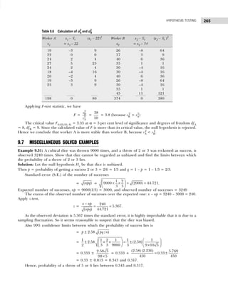 265
HYPOTHESIS TESTING
Applying F-test statistic, we have
F =
2
B
2
A
s
s
=
38
10
= 3.8 (because sB
2
> sA
2
)
The critical value F0.05(10, 8) = 3.35 at α = 5 per cent level of significance and degrees of freedom dfA
= 8, dfB = 9. Since the calculated value of F is more than its critical value, the null hypothesis is rejected.
Hence we conclude that worker A is more stable than worker B, because sA
2
< sB
2
.
9.7 MISCELLANEOUS SOLVED EXAMPLES
Example 9.31: A cubical dice was thrown 9000 times, and a throw of 2 or 3 was reckoned as success, is
observed 3240 times. Show that dice cannot be regarded as unbiased and find the limits between which
the probability of a throw of 2 or 3 lies.
Solution: Let the null hypothesis Ho be that dice is unbiased.
Then p = probability of getting a success 2 or 3 = 2/6 = 1/3 and q = 1 – p = 1 – 1/3 = 2/3.
Standard error (S.E.) of the number of successes
= ( )
npq =
1 2
9000 (2000) 44.721
3 3
 
× × = =
 
 
.
Expected number of successes, np = 9000(1/3) = 3000, and observed number of successes = 3240
The excess of the observed number of successes over the expected one: x – np = 3240 – 3000 = 240.
Apply z-test,
z =
240
5.367
44.721
( )
x np
npq
−
= = .
As the observed deviation is 5.367 times the standard error, it is highly improbable that it is due to a
sampling fluctuation. So it seems reasonable to suspect that the dice was biased.
Also 99% confidence limits between which the probability of success lies is
= ± 2.58 ( / )
p pq n
=
1 1 2 1 1 1
2.58 (2.58)
2 3 3 9000 3 9 10 5
   
± × × = ±
   
  ×
 
= 0.333 ±
2.58 5
90 5
×
= 0.333 +
(2.58) (2.236) 5.769
0.33
450 450
= ±
= 0.33 ± 0.013 = 0.343 and 0.317.
Hence, probability of a throw of 5 or 6 lies between 0.343 and 0.317.
Table 9.6 Calculation of σ
σ
σ
σ
σ2
A and σ
σ
σ
σ
σ2
B
Worker A x1 – 1
x (x1 – 22)2
Worker B x2 – 2
x (x2 – 2
x )2
x1 = x1 – 22 x2 = x2 – 34
19 –3 9 26 –8 64
22 0 0 37 3 9
24 2 4 40 6 36
27 5 25 35 1 1
24 2 4 30 –4 16
18 –4 16 30 –4 16
20 –2 4 40 6 36
19 –3 9 26 –8 64
25 3 9 30 –4 16
35 1 1
45 11 121
198 0 80 374 0 380
 