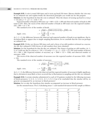 BUSINESS STATISTICS: PROBLEMS AND SOLUTIONS
266
Example 9.32: A coin is tossed 400 times and it turns up head 216 times. Discuss whether the coin may
be an unbiased one and explain briefly the theoretical principles you would use for this purpose.
Solution: Let the hypothesis be that the coin is unbiased. Then the chance of turning up head in a toss p
= 1/2 and q = 1 – p = 1 – (1/2) = 1/2.
Expected number of heads in 400 tosses: np = 400 × (1/2) = 200 and observed number of heads in 400
tosses is 216. Thus, the excess of the observed number of heads in 400 tosses over the expected number:
216 – 200 = 15 = 16.
The standard error of the number of heads
= [ ]
× ×
( ) = 400 (1/2) (1/2) = (100) =10
npq .
Apply z-test, z =
− 16
=
10
x np
npq
= 1.6.
As | z | < 2, the difference between the observed and expected number of heads is not significant, that is,
deviations likely to appear due to simple sampling fluctuations. So we conclude that the coin was perhaps
an unbiased one.
Example 9.33: 10 dice are thrown 300 times each and a throw of an odd numbers reckoned as a success.
Are the dice unbiased if 1650 throws of odd numbers have been obtained?
Solution: Let the hypothesis be that the dice are unbiased. The chance of getting an odd number, viz. 1,
3, or 5 with one dice in a throw p = 3/6 = 1/2 and p = 1 – p = 1 – (1/2) = 1/2. The total number of throws
10 × 300 = 300. Expected number of successes, np = 3000 × 1/2 = 1500, and observed number of
successes: 1650
The excess of the observed number of successes over the expected number of successes 1650 – 1500
= 150.
The standard error of the number of successes
=
1 1
( ) 3000 (750)
2 2
npq  
   
= × × =
   
 
   
 
.
Apply z-test, z =
− 150
= = 5.47
750
x np
npq
.
As | z | > 3, the difference between the observed and the expected number of successes is highly significant,
that is, deviation is most likely to have occurred due to fluctuations in sampling and the dice are unbiased.
Example 9.34: A certain stimulus administered to each of 12 patients resulted in the following increases
of blood pressures: 5, 2, 8, –1, 3, 0, 6, –2, 1, 5, 0, 4. Can it be concluded that the simulus will be, in
general, accompanied by an increase in blood pressure?
Solution: Let us take the hypothesis that simulus accompanied an increase in blood pressure.
Let the assumed mean A be 2. Calculating mean x and standard deviation σ of the sample as follows:
x f d=x – A fd d2
fd2
–2 1 –4 –4 16 16
–1 1 –3 –3 9 9
0 2 –2 –4 4 8
1 1 –1 –1 1 1
2 ← A 1 0 0 0 0
3 1 1 1 1 1
4 1 2 2 4 4
5 2 3 6 9 18
6 1 4 4 16 16
8 1 6 6 36 36
12 7 109
 