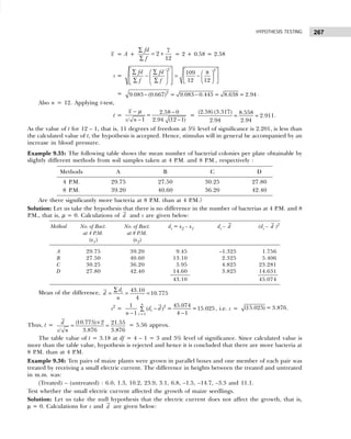 267
HYPOTHESIS TESTING
x = A +
7
2
12
fd
f
∑
= +
∑
= 2 + 0.58 = 2.58
s =
2 2
109 8
12 12
fd fd
f f
   
∑ ∑
   
− = −
   
 
 
∑ ∑  
 
 
 
 
= − −
2
9.083 (0.667) = 9.083 0.445 = 8.638 = 2.94 .
Also n = 12. Applying t-test,
t =
2.58 0
=
/ 1 2.94 (12 1)
x
s n
− −
− −
µ
=
(2.58) (3.317) 8.558
2.911
2.94 2.94
= = .
As the value of t for 12 – 1, that is, 11 degrees of freedom at 5% level of significance is 2.201, is less than
the calculated value of t, the hypothesis is accepted. Hence, stimulus will in general be accompanied by an
increase in blood pressure.
Example 9.35: The following table shows the mean number of bacterial colonies per plate obtainable by
slightly different methods from soil samples taken at 4 P.M. and 8 P.M., respectively :
Methods A B C D
4 P.M. 29.75 27.50 30.25 27.80
8 P.M. 39.20 40.60 36.20 42.40
Are there significantly more bacteria at 8 P.M. than at 4 P.M.?
Solution: Let us take the hypothesis that there is no difference in the number of bacterias at 4 P.M. and 8
P.M., that is, µ = 0. Calculations of d and s are given below:
Method No. of Bact. No. of Bact. di = x2 – x1 di – d (di – d )2
at 4 P
.M. at 8 P
.M.
(x1) (x2)
A 29.75 39.20 9.45 –1.325 1.756
B 27.50 40.60 13.10 2.325 5.406
C 30.25 36.20 5.95 4.825 23.281
D 27.80 42.40 14.60 3.825 14.631
43.10 45.074
Mean of the difference, 43.10
10.775
4
i
d
d
n
∑
= = =
s2
=
=
−
∑
− −
2
1
1 45.074
( ) = =15.025
1 4 1
n
i
i
d d
n
, i.e. s = (15.025) = 3.876.
Thus, t = ×
= =
(10.775) 2 21.55
3.876 3.876
/
d
s n
= 5.56 approx.
The table value of t = 3.18 at df = 4 – 1 = 3 and 5% level of significance. Since calculated value is
more than the table value, hypothesis is rejected and hence it is concluded that there are more bacteria at
8 P.M. than at 4 P.M.
Example 9.36: Ten pairs of maize plants were grown in parallel boxes and one member of each pair was
treated by receiving a small electric current. The difference in heights between the treated and untreated
in m.m. was:
(Treated) – (untreated) : 6.0, 1.3, 10.2, 23.9, 3.1, 6.8, –1.5, –14.7, –3.3 and 11.1.
Test whether the small electric current affected the growth of maize seedlings.
Solution: Let us take the null hypothesis that the electric current does not affect the growth, that is,
µ = 0. Calculations for s and d are given below:
 