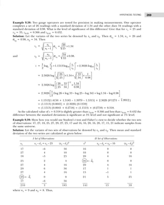 269
HYPOTHESIS TESTING
Example 9.38: Two gauge operators are tested for precision in making measurements. One operator
completes a set of 26 readings with a standard deviation of 1.34 and the other does 34 readings with a
standard deviation of 0.98. What is the level of significance of this difference? Give that for v1 = 25 and
v2 = 33, z0.05 = 0.366 and z0.01 = 0.432.
Solution: Let the variates of the two series be denoted by x1 and x2. Then σx1
= 1.34, n1 = 26 and
σx2
= 0.98, n2 = 34. Then
s1 =
1
1
1
26
= 1.34
1 25
x
n
n
  ×
 
−
 
σ
and s2 = 2
2
2
34
= 0.98
1 33
x
n
n
 
×
 
−
 
σ .
z =
3
2
1 1 1
10 10
2
2 2
2
1
log 1.1513 log 2.3026 log
2
e
s s s
s s
s
   
= =
   
   
=
26 33 1
2.3026 log 1.34
25 34 0.98
 
   
× × ×
 
 
 
 
 
 
=
 
 
× ×
 
 
 
 
1/2
26 33 1.34
2.3026 log
25 34 0.98
= 2.3026
1
{log 26 log 33 log 25 log 34} log1.34 log 0.98
2
 
+ − − + −
 
 
= 1.1513[1.4150 + 1.5185 – 1.3979 – 1.5315] + 2.3026 [0‘1271 – 1.9912 ]
= (1.1513) [0.0041] + (2.3026) [0.1359]
= (1.1513) [0.0041 + 0.2718] = (1.1513) × (0.2759) = 0.318.
As the calculated value of z = 0.318 is slightly greater than z0.05 = 0.366 and less than z0.01 = 0.432 the
difference between the standard deviations is significant at 5% level and not significant at 1% level.
Example 9.39: Show how you would use Student’s t-test and Fisher’s z-test to decide whether the two sets
of observations: 17, 27, 18, 25, 27, 29, 27, 23, 17 and 16, 16, 20, 16, 20, 17, 15, 21 indicate samples from
the same universe.
Solution: Let the variates of two sets of observations be denoted by x1 and x2. Then mean and standard
deviation of the two series are calculated as given below:
I Set of Observations II Set of Observations
x1 x1 – d1 = x1 – 23 (x1 – d1)2
x2
x2 – d2 = x2 – 16 (x2 – d2)2
17 –6 36 16 0 0
27 4 16 16 0 0
18 –5 25 20 4 16
25 2 4 16 ← 2
d 0 0
27 4 16 20 4 16
29 6 36 17 1 1
27 4 16 15 –1 1
23 ← 1
d 0 0 21 5 25
17 –6 36
210 3 185 141 13 59
where n1 = 9 and n2 = 8. Thus,
 