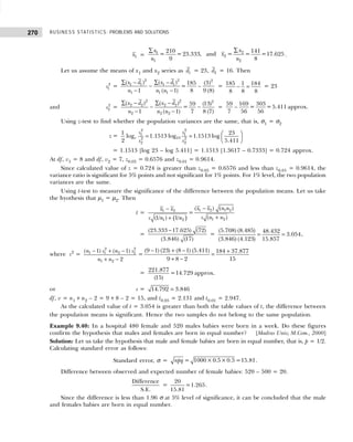 BUSINESS STATISTICS: PROBLEMS AND SOLUTIONS
270
1
x =
∑
∑ 2
1
2
1 2
210 141
= =23.333, and = = =17.625
9 8
x
x
x
n n
.
Let us assume the means of x1 and x2 series as 1
d = 23, 2
d = 16. Then
2
1
s =
∑ − ∑ −
−
− −
2 2 2
1 1 1 1
1 1 1
( ) ( ) (3)
185
= –
1 ( 1) 8 9 (8)
x d x d
n n n
= 185 1 184
8 8 8
− = = 23
and 2
2
s =
∑ − ∑ −
− −
− −
2 2 2
2 2 2 2
2 2 2
( ) ( ) (13)
59
=
1 ( 1) 7 8 (7)
x d x d
n n n
=
59 169 303
– = =5.411 approx.
7 56 56
Using z-test to find whether the population variances are the same, that is, σ1 = σ2
z =
2 2
1 1
10
2 2
2 2
1 23
log 1.1513 log 1.1513 log
2 5.411
e
s s
s s
 
= =  
 
= 1.1513 [log 23 – log 5.411] = 1.1513 [1.3617 – 0.7333] = 0.724 approx.
At df, v1 = 8 and df, v2 = 7, z0.05 = 0.6576 and z0.01 = 0.9614.
Since calculated value of z = 0.724 is greater than z0.05 = 0.6576 and less than z0.01 = 0.9614, the
variance ratio is significant for 5% points and not significant for 1% points. For 1% level, the two population
variances are the same.
Using t-test to measure the significance of the difference between the population means. Let us take
the hyothesis that µ1 = µ2. Then
t =
( )
−
−
+
+
1 2 1 2
1 2
1 2
1 2
( ) ( )
=
( )
(1/ ) 1/
x x n n
x x
s n n
s n n
=
(23.333 17.625) (72)
(3.846) (17)
−
=
(5.708) (8.485) 48.432
3.054
(3.846) (4.123) 15.857
= = ,
where s2
=
2 2
1 1 2 2
1 2
( 1) ( 1)
2
n s n s
n n
− + −
+ −
=
(9 1) (23) (8 1) (5.411) 184 37.877
9 8 2 15
− + − +
=
+ −
= 221.877
=14.729 approx.
(15)
or s = 14.792 3.846
=
df, v = n1 +n2 – 2 = 9+8 – 2 = 15, and t0.05 = 2.131 and t0.01 = 2.947.
As the calculated value of t = 3.054 is greater than both the table values of t, the difference between
the population means is significant. Hence the two samples do not belong to the same population.
Example 9.40: In a hospital 480 female and 520 males babies were born in a week. Do these figures
confirm the hypothesis that males and females are born in equal number? [Madras Univ, M.Com., 2000]
Solution: Let us take the hypothesis that male and female babies are born in equal number, that is, p = 1/2.
Calculating standard error as follows:
Standard error, σ = = 1000×0.5×0.5 =15.81
npq .
Difference between observed and expected number of female babies: 520 – 500 = 20.
Difference
S.E.
=
20
=1.265
15.81
.
Since the difference is less than 1.96 σ at 5% level of significance, it can be concluded that the male
and females babies are born in equal number.
 