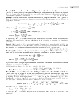 271
HYPOTHESIS TESTING
Example 9.41: In a random sample of 1000 persons from U.P. 510 were found to be consumers of
cigrattes. In another sample of 800 persons from Rajasthan, 480 were found to be consumes of cigarattes.
Does the data reveal a significant difference between U.P. and Rajasthan so far as the production of
comsumers of cigaratters is concerned? [MD Univ., M.Com., 2005]
Solution: Let us take the hypothesis that there is no signigicant difference between U.P. and Rajasthan so
far as the proportion of consumers of cigatetters is concerned. Calculating standard error of difference of
proportions as follows:
Standard error, σp
1
–p
2
=
 
+
 
 
1 2
1 1
pq
n n
=
 
× +
 
 
1 1
0.55 0.45 =0.024
1000 800
where p1 =
510
= 0.51
1000
, and p2 =
480
= 0.60
800
p =
+ +
+ +
1 2
1 2
510 480
= =0.55
1000 800
x x
n n
, and q=1 – p=1 – 0.55=0.45.
Since z =
−
−
1 2
1 2
p p
p p
s
=
0.51 – 0.6
= 3.75
0.024
is more than 2.58 S.E. at 1% level of significance, the hypothesis is rejected. Hence, the data reveal a
significant difference between U.P. and Rajasthan so far as proportion of consumers for cigarattes is
concerned.
Example 9.42: A sample of 100 tyres is taken from a lot. The mean life of years is found to be 39,350 km.
with a standard deviation of 3260. Could the sample come from a population with mean life of 40,000
km? Establish 99% confidence limits within which the mean life of tyres is expected to lie.
[Delhi Univ., B.A. (Eco. H), 1996]
Solution: (a) Let us take the null hypothesis that there is no significant difference between the sample
mean and the hypothetical population mean. Calculating standard error of means as follows:
Standard error, σ x =
3260
= = 326
100
n
σ
.
Since z =
x
x − µ
σ
=
40,000 – 39,350 650
= =1.994
326 326
is less than 2.58 σ x at 1% level of significance the hypothesis is accepted and the difference could have
arisen due to fluctuation of sampling.
(b) 99% confidence limits: x ± 2.58 σ x = 39,350 ± 2.58 (326)
= 39,350 ± 841.08, i.e., 3858.92 ≤ x ≤ 40,191.08
Hence the mean life of tyres is expected to lie between 38,509 and 40,191.
Example 9.43: A man buys 50 electric bulbs of ‘Philips’ and 50 electric bulbs of ‘HMT’. He finds that
‘Philips’ bulbs have an average life of 1500 hours with a standard deviation of 60 hours and ‘HMT’ bulbs
have an average life of 1512 hours with a standard deviation of 80 hours. Is there a significant difference
in the mean life of the two makes of bulbs? [M.D. Univ., M.Com., 1998; Kumaon Univ., MBA, 2006]
Solution: Let us take the hypothesis that there is no significant difference in the mean life of the two
makes of bulbs. Calculating standard error of difference of means as follows:
Standard error, 1 2
x x
−
σ =
2
2
2
1
1 2
n n
+
σ
σ
=
+
+
2 2
3600 6400
(60) (80)
= = 200 =14.14
50 50 50
where σ1 = 60, n1 = 50, σ2 = 80, n2 = 50
Since z =
x
x − µ
σ
=
1512 – 1500
= 0.849
14.14
is less than 2.58 S.E. at 1% level of significances, the difference in the mean life of two makes is not
significant.
 