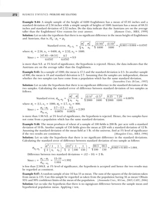 BUSINESS STATISTICS: PROBLEMS AND SOLUTIONS
272
Example 9.44: A simple sample of the height of 6400 Englishmen has a mean of 67.85 inches and a
standard deviation of 2.56 inches while a simple sample of heights of 1600 Austrians has a mean of 68.55
inches and standard deviation of 2.52 inches. Do the data indicate that the Austrians are on the average
taller than the Englishmen? Give reasons for your answer. [Kumaon Univ., MBA, 1999]
Solution: Let us take the typothesis that there is no significant difference in the mean height of Englishmen
and Austrians, that is, H0 : µ1 = µ2
Standard error, 1 2
x x
−
σ =
2
2
2
1
1 2
n n
+
σ
σ
= + +
2 2
(2.56) (2.52)
= 0.001 0.004 = 0.0707
6400 1600
where σ1 = 2.56, n1 = 6400, σ2 = 2.52, n2 = 1600.
Since z =
67.85 – 68.55 0.7
= =9.9
0.0707 0.0707
is more than S.E. at 1% level of significance, the hypothesis is rejected. Hence, the data indicates that the
Austrians are on the average taller than the Englishmen.
Example 9.45: In a sample of 1000, the mean is 17.5 and the standard deviation is 2.5. In another sample
of 800, the mean is 18 and standard deivation is 2.7. Assuming that the samples are independent, discuss
whether the two samples can have come from a population which has the same standard deviation.
[Saurashtra Univ. B.Com., 1997]
Solution: Let us take the hypothesis that there is no significant difference in the standard deviations of the
two samples. Calculating the standard error of difference between standard deviation of two samples as
follows:
Standard error, σσ1–σ2
=
σ
σ
+
2
2
2
1
1 2
n n
= + +
2 2
6.25
(2.5) (2.7) 7.29
=
2000 1600 2000 1600
= 0.0876
where σ1 = 2.5, n1 = 1000, σ2 = 2.7, n2 = 800.
Since z =
1 2
2 1
–
−
σ σ
σ σ
σ
=
2.7 – 2.5 0.2
= =2.283
0.0876 0.0876
is more than 1.96 S.E. at 5% level of significance, the hypothesis is rejected. Hence, the two samples have
not come from a population which has the same standard deviation.
Example 9.46: The mean produces of wheat of a sample of 100 fields is 200 lb. per acre with a standard
deviation of 10 lb. Another sample of 150 fields gives the mean at 220 with a standard deviation of 12 lb.
Assuming the standard deviation of the mean field at 1 lb. of the universe, find at 1% level of significance
if the two results are consistent. [Mangalore Univ., MBA, 1996]
Solution: Let us take the hypothesis that there is no significant difference in the standard deviations.
Calculating the standard error of difference between standard deviation of two sample as follows:
σσ1–σ2
=
2 2
1 2
1 1 (11) 1 1
=
2 2 100 150
n n
   
+ +
 
   
 
σ
= + +
60.5 60.5
= 0.605 0.403 =1.004
100 150
.
Difference between two standard deviations = (12 – 10) = 2 lb.
Since z =
1 2
2 1
−
−
σ σ
σ σ
σ
=
12–10
=1.992
1.004
is less than 2.58S.E. at 1% level of significance, the hypothesis is accepted and hence the two results may
be regarded as consistent.
Example 9.47: A random sample of size 16 has 53 as mean. The sum of the squares of the deviations taken
from mean is 135. Can this sample be regarded as taken from the population having 56 as mean? Obtain
95% and 99% confidence limits of the mean of the population. [Annamalai Univ., M.Com., 2003; CAFC, 2006]
Solution: Let us take the hypothesis that there is no signigicant difference between the sample mean and
hypothetical population mean. Applying t test,
 