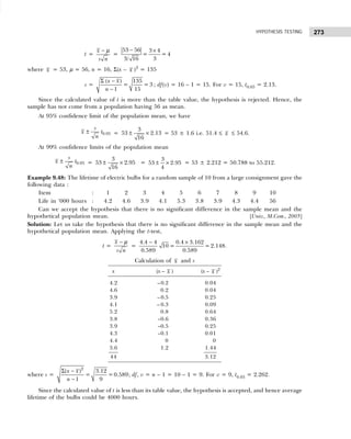 273
HYPOTHESIS TESTING
t =
x
s n
− µ
=
− ×
53 56 3 4
= = 4
3
3/ 16
where x = 53, µ = 56, n = 16, Σ(x – x )2
= 135
s =
Σ −
−
( ) 135
= = 3
1 15
x x
n
; df(v) = 16 – 1 = 15. For v = 15, t0.05 = 2.13.
Since the calculated value of t is more than the table value, the hypothesis is rejected. Hence, the
sample has not come from a population having 56 as mean.
At 95% confidence limit of the population mean, we have
± 0.05
s
x t
n
= ± ×
3
53 2.13
16
= 53 ± 1.6 i.e. 51.4 ≤ x ≤ 54.6.
At 99% confidence limits of the population mean
± 0.05
s
x t
n
= ± ×
3
53 2.95
16
= ± ×
3
53 2.95
4
= 53 ± 2.212 = 50.788 to 55.212.
Example 9.48: The lifetime of electric bulbs for a random sample of 10 from a large consignment gave the
following data :
Item : 1 2 3 4 5 6 7 8 9 10
Life in ‘000 hours : 4.2 4.6 3.9 4.1 5.3 3.8 3.9 4.3 4.4 56
Can we accept the hypothesis that there is no significant difference in the sample mean and the
hypothetical population mean. [Univ., M.Com., 2005]
Solution: Let us take the hypothesis that there is no significant difference in the sample mean and the
hypothetical population mean. Applying the t-test,
t =
x
s n
− µ
=
− ×
4.4 4 0.4 3.162
10 = =2.148
0.589 0.589
.
Calculation of x and s
x (x – x ) (x – x )2
4.2 –0.2 0.04
4.6 0.2 0.04
3.9 –0.5 0.25
4.1 – 0.3 0.09
5.2 0.8 0.64
3.8 –0.6 0.36
3.9 –0.5 0.25
4.3 –0.1 0.01
4.4 0 0
5.6 1.2 1.44
44 3.12
where s =
Σ −
−
2
( ) 3.12
= =0.589
1 9
x x
n
; df, v = n – 1 = 10 – 1 = 9. For v = 9, t0.05 = 2.262.
Since the calculated value of t is less than its table value, the hypothesis is accepted, and hence average
lifetime of the bulbs could be 4000 hours.
 