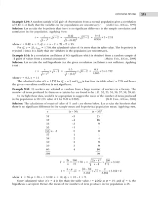 275
HYPOTHESIS TESTING
Example 9.50: A random sample of 27 pair of observations from a normal population gives a correlation
of 0.42. Is it likely that the variables in the popoulation are uncorrelated? [Delhi Univ., M.Com., 1997]
Solution: Let us take the hypothesis that there is no significant difference in the sample correlation and
correlation in the population. Applying t-test:
t = × −
− 2
2
1
r
n
r
= × −
− 2
0.42
27 2
1 (0.42)
=
0.42
×5= 2.31
0.908
where r = 0.42, n = 7, df, v = n – 2 = 27 – 2 = 25.
For df, v = 25, t0.05 = 1.708, the calculated value of t is more than its table value. The hypothesis is
rejected. Hence it is likely that the variables in the population are uncorrelated.
Example 9.51: Is a correlation coefficient of 0.5 significant which is obtained from a random sample of
11 pairs of values from a normal population? [Madras Univ., B.Com., 2005]
Solution: Let us take the null hypothesis that the given correlation coefficient is not sufficient. Applying
t-test :
t = × −
− 2
2
1
r
n
r
= × −
− 2
0.5
11 2
1 (0.5)
= ×
0.5
3=1.732
0.866
where r = 0.5, n = 11
The calculated value of t = 1.732 for df, v = 9 and t0.05 is less than the table value t = 2.26 and hence
the given correaltion coefficient is not significant.
Example 9.52: 10 workers are selected at random from a large number of workers in a factory. The
number of items produced by them on a certain day are found to be : 51, 52, 53, 55, 56, 57, 58, 59, 60.
In the light these data, would it be appropriate to suggest the mean of the number of items produced
in the population is 58? (5% value of t for 9 df is 2.262). [M.D. Unin., M.Com., 2006]
Solution: The calculations of required value of x and s are shown below. Let us take the hyothesis that
there is no significant difference in the sample mean and hypothetical population mean. Applying t-test,
x (x – 56) (x – 56)2
51 –5 25
52 –4 16
53 –3 9
55 –1 1
56 ← A 0 0
57 1 1
58 2 4
59 3 9
59 3 9
60 4 16
560 90
x =
Σ 560
= =56
10
x
n
s =
Σ −
−
2
( ) 90
= = 3.162
1 9
x x
n
t =
x
n
s
− µ
=
−
× ×
56 58 2
10 = 3.162= 2
3.162 3.162
where x = 56, µ = 58, s = 3.162, n = 10; df, v = 10 – 1 = 9.
Since calculated value of t = 2 is less than the table value t = 2.262 at α = 5% and df = 9, the
hypothesis is accepted. Hence, the mean of the numbers of item produced in the population is 58.
 
