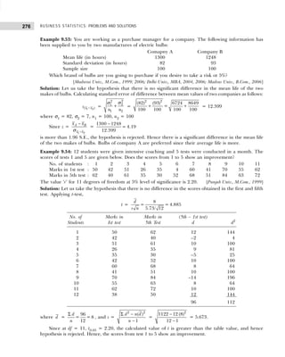 BUSINESS STATISTICS: PROBLEMS AND SOLUTIONS
276
Example 9.53: You are working as a purchase manager for a company. The following information has
been supplied to you by two manufactures of electric bulbs:
Comapny A Company B
Mean life (in hours) 1300 1248
Standard deviation (in hours) 82 93
Sample size 100 100
Which brand of bulbs are you going to purchase if you desire to take a risk ot 5%?
[Madurai Univ., M.Com., 1999; 2006; Delhi Univ., MBA, 2004, 2006; Madras Univ., B.Com., 2006]
Solution: Let us take the hypothesis that there is no significant difference in the mean life of the two
makes of bulbs. Calculating standard error of difference between mean values of two companies as follows:
−
1 2
( )
x x
s =
2
2
2
1
1 2
n n
+
σ
σ
=
2 2
(82) (93) 6724 8649
=
100 100 100 100
+ + = 12.399
where σ1 = 82, σ2 = 7, n1 = 100, n2 = 100
Since z =
1 2
A B
x x
x x
−
−
σ
=
1300 1248
= 4.19
12.399
−
is more than 1.96 S.E., the hypothesis is rejected. Hence there is a significant difference in the mean life
of the two makes of bulbs. Bulbs of company A are preferred since their average life is more.
Example 9.54: 12 students were given intensive coaching and 5 tests were conducted in a month. The
scores of tests 1 and 5 are given below. Does the scores from 1 to 5 show an improvement?
No. of students : 1 2 3 4 5 6 7 8 9 10 11
Marks in 1st test : 50 42 51 26 35 4 60 41 70 55 62
Marks in 5th test : 62 40 61 35 30 52 68 51 84 63 72
The value ‘r’ for 11 degrees of freedom at 5% level of significance is 2.20. [Punjab Univ., M.Com., 1999]
Solution: Let us take the hypothesis that there is no difference in the scores obtained in the first and fifth
test. Applying t-test,
t =
8
= = 4.885
5.73/ 12
d
s n
No. of Marks in Marks in (5th – 1st test)
Students Ist test 5th Test d d2
1 50 62 12 144
2 42 40 –2 4
3 51 61 10 100
4 26 35 9 81
5 35 30 –5 25
6 42 52 10 100
7 60 68 8 64
8 41 51 10 100
9 70 84 –14 196
10 55 63 8 64
11 62 72 10 100
12 38 50 12 144
96 112
where d =
Σ 96
= =8
12
d
n
, and s =
Σ −
−
2 2
( )
1
d n d
n
=
2
1122 12 (8)
12 1
−
−
= 5.673.
Since at df = 11, t0.05 = 2.20, the calculated value of t is greater than the table value, and hence
hypothesis is rejected. Hence, the scores from test 1 to 5 show an improvement.
 