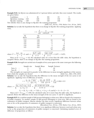 277
HYPOTHESIS TESTING
Example 9.55: An IQ test was administered to 5 persons before and after they were trained. The results
are given below:
Candidates : I II III IV V
IQ before training : 110 120 123 132 125
IQ after training : 120 118 125 136 121
Test whether there is any change in IQ after the training programme.
[Delhi Univ., M.Com., 1998; Madras Univ., B.Com., 2005]
Solution: Let us take the hypothesis that there is no change in IQ after the training programme. Applying
t-test,
t =
2
= = 4.6
5.673/ 5
d
s n
IQ IQ d d2
Before After
110 120 10 100
120 118 –2 4
123 125 2 4
132 136 4 16
125 121 –4 10
10 140
where d =
Σ 10
= = 2
5
d
n
and s =
Σ −
−
2
( )
1
d n d
n
=
2
140 5 (2)
=5.477
5 1
−
−
= 5.673.
Since at df = 4, t0.01 = 4.6, the calculated value of t is less than the table value, the hypothesis is
accepted. Hence, there is no change in IQ after the training programme.
Example 9.56: Strength test carried out of samples of two yarns spun to the same count gave the following
results:
Sample size Sample Mean Sample Variance
Yarn A : 4 52 42
Yarn B : 9 42 56
The strengths are expressed in pounds. Is the difference in mean strengths significant of the sources
from which the samples are drawn? [Delhi Univ., MBA, 1998, 2007]
Solution: Let us take the hypothesis that the difference in the mean strength of the two yarns is not
significant. Applying t-test of difference of means,
t =
−
+
1 2 1 2
1 2
x x n n
s n n
=
52 42 4 9
7.22 4 9
− ×
+
=
10
1.664 = 2.3
7.22
×
where s =
− + −
+ −
2 2
1 1 2 2
1 2
( 1) ( 1)
2
n s n s
n n
=
(4 1) 42 (9 1) 56
=7.22
4 9 2
− + −
+ −
1
x = 52, 2
x = 42, s = 7.22, n1 = 4, n2 = 9, and df = 4 + 9 – 2 = 11.
Since at df = 11, t0.05 = 1.769, the calculated value of t is more than the table value, the hypthesis is
rejected. Hence the difference in the mean strength of the two yarns ‘A’ and ‘B’ is significant.
Example 9.57: In a random sample of 500 persons belonging to urban area, 200 are found to be commuters
of public transport. In another sample of 400 persons belonging to rural area, 200 are found to be
commuters of public transport. Discuss whether the data reveal a significant difference between urban
area so far as the proportion of commuters of public transport is concerned.
[Bharatdasan Univ., M.Com., 1998; Madras Univ., B.Com., 2005]
Solution: Let us take the hypothesis that there is no significant difference between rural and urban area
so far as the proportion of commuters of public transport is concerned. Calculating standard error of
difference of proportions as follows:
 