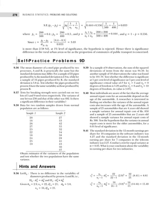 BUSINESS STATISTICS: PROBLEMS AND SOLUTIONS
278
S.E.(p1 – p2) =
1 2
1 1
pq
n n
 
+
 
 
=  
× +
 
 
1 1
0.444 0.556 =0.033
500 400
where p1 =
200
=0.4
500
; p2 =
200
=0.5
400
, and p =
1 2
1 2
200 200
= =0.444
500 400
x x
n n
+ +
+ +
, and q = 1 – p = 0.556.
Since z =
1 2
1 2
p p
p p
−
−
σ
=
−
0.4 0.5
0.033
= 3.03
is more than 2.58 S.E. at 1% level of significance, the hypothesis is rejected. Hence there is significance
difference in the rural urban areas so far as the proportion of commuters of public transport is concerned.
S e l f-P r a c t i c e P r o b l e m s 9D
9.36 The mean diameter of a steel pipe produced by two
processes, A and B, is practically the same but the
standard deviations may differ. For a sample of 22 pipes
producedbyA,thestandarddeviationis2.9m,whilefor
a sample of 16 pipes produced by B, the standard
deviation is 3.8 m. Test whether the pipes produced by
processAhavethesamevariabilityasthoseproducedby
process B.
9.37 Tests for breaking strength were carried out on two
lots of 5 and 9 steel wires respectively. The variance of
one lot was 230 and that of the other was 492. Is there
a significant difference in their variability?
9.38 Data for two random samples drawn from normal
population are as follows:
Sample 1 Sample 2
20 27
16 33
26 42
27 35
23 32
22 34
18 38
24 28
25 41
19 43
30
37
Obtain estimates of the variances of the population
and test whether the two populations have the same
variance.
9.39 In a sample of 8 observations, the sum of the squared
deviations of items from the mean was 94.50. In
another sample of 10 observations the value was found
to be 101.70. Test whether the difference is significant
at 5 per cent level of significance (at 5 per cent level of
significance critical value of F for ν1 = 3 and ν2 = 9
degrees of freedom is 3.29 and for ν1 = 8 and ν2 = 10
degrees of freedom, its value is 3.07).
9.40 Most individuals are aware of the fact that the average
annual repair costs for an automobile depend on the
age of the automobile. A researcher is interested in
finding out whether the variance of the annual repair
costs also increases with the age of the automobile. A
sample of 25 automobiles that are 4 years old showed
a sample variance for annual repair cost of Rs. 850
and a sample of 25 automobiles that are 2 years old
showed a sample variance for annual repair costs of
Rs. 300. Test the hypothesis that the variance in annual
repair costs is more for the older automobiles, for a
0.01 level of significance.
9.41 The standard deviation in the 12-month earnings per
share for 10 companies in the software industry was
4.27 and the standard deviation in the 12-month
earning per share for 7 companies in the telecom
industry was 2.27. Conduct a test for equal variance at
α = 0.05. What is your conclusion about the variability
in earning per share for two industries.
Hints and Answers
9.36 LetH0 : There is no difference in the variability of
diameters produced by process A and B, i.e.,
H0 : σA
2
= σB
2
and H1 : σA
2
≠ σB
2
Given σA = 2.9, n1 = 22, dfA = 21; σB = 3.8,
n2 = 16, dfB = 21.
s1
2
= 1
1 1
n
n −
σA
2
=
22
22 1
−
(2.9)2
=
22
21
(8.41) = 8.81
s2
2
= 2
2 1
n
n −
σB
2
=
16
16 1
−
(3.8)2
=
16
15
(14.44) = 15.40
 