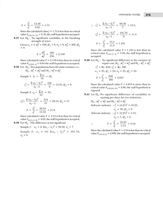 279
HYPOTHESIS TESTING
F =
2
2
2
1
s
s
=
15.40
8.81
= 1.75
Since the calculated value f = 1.75 is less than its critical
value F0.05 (15, 21) = 2.18, the null hypothesis is accepted.
9.37 Let H0 : No significant variability in the breaking
strength of wires
Given n1 = 5, σ1
2
= 230, df1 = 4; n2 = 9, σ2
2
= 492, df2
= 8
F =
2
2
2
1
σ
σ
=
492
230
= 2.139
Since calculated value F = 2.139 is less than its critical
value F0.05(8, 4) = 6.04 the null hypothesis is accepted.
9.38 Let H0 : Two populations have the same variance, i.e.,
H0 : σ1
2
= σ2
2
and H1 : σ1
2
≠ σ2
2
.
Sample 1: 1
x = 1
10
x
∑
= 22;
s1
2
=
2
1 1
1
( )
1
x x
n
Σ −
−
=
120
9
= 13.33, df1 = 9
Sample 2: x2 = 1
12
x
∑ = 35;
s2
2
=
2
2 2
2
( )
1
x x
n
Σ −
−
=
314
11
= 28.54, df2 = 11
F =
2
2
2
1
s
s
=
28.54
13.33
= 2.14
Since calculated value F = 2.14 is less than its critical
value F0.05 (11, 9) = 4.63, the null hypothesis is accepted.
9.39 Let H0 : The difference is not significant
Sample 1: n1 = 8, Σ(x1 – x1)2
= 94.50, ν1 = 7
Sample 2: n1 = 10, Σ(x2 – x2 )2
= 101.70,
ν2 = 9
∴ s1
2
=
2
1 1
1
( )
1
x x
n
Σ −
−
=
94.50
7
= 13.5;
s2
2
=
2
2 2
2
( )
1
x x
n
Σ −
−
=
101.70
9
= 11.3
F =
2
1
2
2
s
s
=
13.5
11.3
= 1.195
Since the calculated value F = 1.195 is less than its
critical value F0.05 (7, 9) = 3.29, the null hypothesis is
accepted.
9.40 Let H0 : No significant difference in the variance of
repair cost, H0 : σ1
2
= σ2
2
and H1 : σ1
2
> σ2
2
s1
2
= Rs. 850; s2
2
= Rs. 300
n1 = 25, df1 = 24; n2 = 25, df2 = 24
F =
2
1
2
2
s
s
=
850
300
= 2.833
Since the calculated value F = 2.833 is more than its
critical value F0.01(24, 24) = 2.66, the null hypothesis is
rejected.
9.41 Let H0 :No significant difference of variability in
earning per share for two industries,
H0 : σ1
2
= σ2
2
and H1 : σ1
2
≠ σ2
2
Software industry : s1
2
= (4.27)2
= 18.23,
n1 = 10, df1 = 9
Telecom industry : s2
2
= (2.27)2
= 5.15,
n2 = 7, df2 = 6
∴ F =
2
1
2
2
s
s
=
18.23
5.15
= 3.54
Since the calculated value F = 3.54 is less than its critical
value F0.05 (9, 6) = 4.099, the null hypothesis is accepted.
 