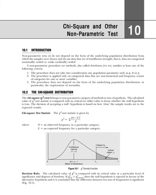 10.1 INTRODUCTION
Non-parametric tests (i) do not depend on the form of the underlying population distribution from
which the samples were drawn and (ii) use data that are of insufficient strength, that is, data are categorical
(nominally) scaled or ranks (ordinally) scaled.
A non-parametric procedure (or method), also called distribution free test, satisfies at least one of the
following criteria:
1. The procedure does not take into consideration any population parameter such as µ, σ or p.
2. The procedure is applied only on categorical data that are non-numerical and frequency counts
of categories for one or more variables.
3. The procedure does not depend on the form of the underlying population distribution, in
paraticular, the requirement of normality.
10.2 THE CHI-SQUARE DISTRIBUTION
The chi-square (χ
χ
χ
χ
χ 2
) test belongs to non-parametric category of methods to test a hypothesis. The calculated
value of χ2
-test statistic is compared with its critical (or table) value to know whether the null hypothesis
is true. The decision of accepting a null hypothesis is based on how ‘close’ the sample results are to the
expected results.
Chi-square Test Statistic The χ2
-test statistic is given by
χ2
=
( )
−
∑
2
O E
E
where O = an observed frequency in a particular category;
E = an expected frequency for a particular category.
Figure 10.1 χ2
DensityFunction
Decision Rule: The calculated value of χ2
is compared with its critical value at a particular level of
significance and degrees of freedom. If χ2
cal > χ2
critical, then the null hypothesis is rejected in favour of the
alternative hypothesis and it is concluded that the difference between two sets of frequencies is significant
(Fig. 10.1).
Chi-Square and Other
Chi-Square and Other
Chi-Square and Other
Chi-Square and Other
Chi-Square and Other
Non-Parametric Test
Non-Parametric Test
Non-Parametric Test
Non-Parametric Test
Non-Parametric Test 10
10
10
10
10
 