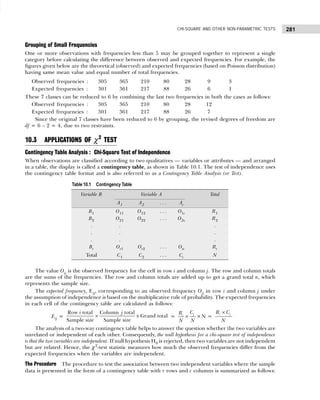 281
CHI-SQUARE AND OTHER NON-PARAMETRIC TESTS
Grouping of Small Frequencies
One or more observations with frequencies less than 5 may be grouped together to represent a single
category before calculating the difference between observed and expected frequencies. For example, the
figures given below are the theoretical (observed) and expected frequencies (based on Poisson distribution)
having same mean value and equal number of total frequencies.
Observed frequencies : 305 365 210 80 28 9 3
Expected frequencies : 301 361 217 88 26 6 1
These 7 classes can be reduced to 6 by combining the last two frequencies in both the cases as follows:
Observed frequencies : 305 365 210 80 28 12
Expected frequencies : 301 361 217 88 26 7
Since the original 7 classes have been reduced to 6 by grouping, the revised degrees of freedom are
df = 6 – 2 = 4, due to two restraints.
10.3 APPLICATIONS OF χ2
TEST
Contingency Table Analysis : Chi-Square Test of Independence
When observations are classified according to two qualitatives — variables or attributes — and arranged
in a table, the display is called a contingency table, as shown in Table 10.1. The test of independence uses
the contingency table format and is also referred to as a Contingency Table Analysis (or Test).
The value Oij is the observed frequency for the cell in row i and column j. The row and column totals
are the sums of the frequencies. The row and column totals are added up to get a grand total n, which
represents the sample size.
The expected frequency, Eij, corresponding to an observed frequency Oij in row i and column j under
the assumption of independence is based on the multiplicative rule of probability. The expected frequencies
in each cell of the contingency table are calculated as follows:
Eij =
Row total Column total
Grand total
Sample size Sample size
i j
× × =
j
i
C
R
N N
× ×N =
i j
R C
N
×
The analysis of a two-way contingency table helps to answer the question whether the two variables are
unrelated or independent of each other. Consequently, the null hypothesis for a chi-square test of independence
is that the two variables are independent. If null hypothesis H0 is rejected, then two variables are not independent
but are related. Hence, the χ2
-test statistic measures how much the observed frequencies differ from the
expected frequencies when the variables are independent.
The Procedure The procedure to test the association between two independent variables where the sample
data is presented in the form of a contingency table with r rows and c columns is summarized as follows:
Table 10.1 Contingency Table
Variable B Variable A Total
A1 A2 . . . Ac
B1 O11 O12 . . . O1c R1
B2 O21 O22 . . . O2c R2
. . .
. . .
. . .
Br Or1 Or2 . . . Orc Rr
Total C1 C2 . . . Cc N
 