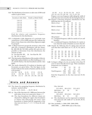 BUSINESS STATISTICS: PROBLEMS AND SOLUTIONS
16
1.4 The distribution of inventory to sales ratio of 200 retail
outlets is given below:
Inventory to Sales Ratio Number of Retail Outlets
1.0–1.2 20
1.2–1.4 30
1.4–1.6 60
1.6–1.8 40
1.8–2.0 30
2.0–2.2 15
2.2–2.4 5
Find the relative and cumulative frequency
distributions for this distribution.
1.5 A wholesaler’s daily shipments of a particular item
varied from 1,152 to 9,888 units per day. Indicate the
limits of nine classes into which these shipments might
be grouped.
1.6 A college book store groups the monetary value of its
sales into a frequency distribution with the classes,
Rs. 400–500, Rs. 501–600, and Rs. 601 and over. Is it
possible to determine from this distribution the
amount of sales
(a) less than Rs. 601 (b) less than Rs. 501
(c) Rs. 501 or more?
1.7 Theclassmarksofdistributionofthenumberofelectric
lightbulbsreplaceddailyinanofficebuildingare5,10,
15, and 20. Find (a) the class boundaries and (b) class
limits.
1.8 The marks obtained by 25 students in Statistics and
Economics are given below. The first figure in the
bracket indicates the marks in Statistics and the second
in Economics.
(14, 12) (0, 2) (1, 5) (7, 3) (15, 9)
(2, 8) (12, 18) (9, 11) (5, 3) (17, 13)
(19, 18) (11, 7) (10, 13) (13, 16) (16, 14)
(6, 10) (4, 1) (9, 15) (11, 14) (8, 3)
(13, 11) (14, 17) (10, 10) (11, 7) (15, 15)
Prepare a two-way frequency table taking the width of
each class interval as 4 marks, the first being less than 4.
1.9 Prepare a bivariate frequency distribution for the
following data for 20 students:
Marks in Law: 10 11 10 11 11
14 12 12 13 10
Marks in Statistics: 20 21 22 21 23
23 22 21 24 23
Marks in Law: 13 12 11 12 10
14 14 12 13 10
Marks in Statistics: 24 23 22 23 22
22 24 20 24 23
Also prepare
(a) a marginal frequency table for marks in Law and
Statistics
(b) a conditional frequency distribution for marks in
Law when the marks in Statistics are more than 22.
1.10 Classify the following data by taking class intervals
such that their mid-values are 17, 22, 27, 32, and so
on:
30 42 30 54 40 48 15 17 51
42 25 41 30 27 42 36 28 26
37 54 44 31 36 40 36 22 30
31 19 48 16 42 32 21 22 46
33 41 21
[Madurai-Kamraj Univ., B.Com., 1995]
1.11 In degree colleges of a city, no teacher is less than 30
years or more than 60 years in age. Their cumulative
frequencies are as follows:
Less than : 60 55 50 45
40 35 30 25
Total frequency : 980 925 810 675
535 380 220 75
Find the frequencies in the class intervals 25–30,
30–35, . . .
H i n t s a n d A n s w e r s
1.1 The classes for preparing frequency distribution by
inclusive method will be
10–13, 14–17, 18–21, . . ., 34–37, 38–41
1.2 (a) Size of the class interval = Difference between the
mid-values of any two consecutive classes = 7
(b) The class boundaries for different classes are
obtained by adding (for upper class boundaries
or limits) and subtracting (for lower class
boundaries or limits) half the magnitude of the
class interval, that is, 7 ÷ 2 = 3.5 from the mid-
values.
Class Intervals:
21.5–28.5 28.5–35.5 35.5–42.5
Mid-Values: 25 32 39
Class Intervals:
42.5–49.5 49.5–56.5 56.5–63.5
Mid-Values: 46 53 60
(c) The distribution can be expressed in inclusive
class intervals with width of 7 as 22–28, 29–35,
. . ., 56–63.
1.5 One possibility is 1000–1999, 2000–2999,
3000–3999, . . ., 9000–9999 units of the item.
 