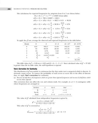 BUSINESS STATISTICS: PROBLEMS AND SOLUTIONS
290
The calculations for expected frequencies for misprints from 0 to 5 are shown below:
P(x = 0) = e– λ
= e– 0.15
= 0.8607 (from table)
nP(x = 0) = 700 × 0.8607 = 602.5
nP(x = 1) = nP(x = 0) λ = 602.5 × 0.15 = 90.38
nP(x = 2) = nP(x = 1)
2
λ
= 90.38 ×
0.15
2
= 6.78
nP(x = 3) = nP(x = 2)
3
λ
= 06.78 ×
0.15
3
= 0.34
nP(x = 4) = nP(x = 3)
4
λ
= 00.34 ×
0.15
4
= 0.013
nP(x = 5) = nP(x = 4)
5
λ
= 0.013 ×
0.15
5
= 0.
To apply the χ2
-test, arrange the observed and expected frequencies in the table below:
The table value of χ2
= 5.99 at α = 0.05 and df = 6 – 1 – 3 = 2. Since calculated value of χ2
= 37.422
is greater than the its table value, the null hypothesis is rejected
Yate’s Correction for Continuity
The distribution of χ2
-test statistic is continuous but the data under test is categorical which is discrete. It
obviously causes errors. To remove the probability of such errors to occur due to the effect of discrete
data, we apply Yate’s correction for continuity.
(a) Decrease by half those cell frequencies which are greater than expected frequencies and increase by half those which
are less than expected.
This correction does not affect the row and column totals. For example, in a 2 × 2 contingency table
where frequencies are arranged as
The value of χ2
calculated from independent frequencies is given by
χ2
=
2
( ) ( )
( ) ( ) ( ) ( )
a b c d ad bc
a b c d a c b d
+ + + −
+ + + +
.
This value of χ2
is corrected as
2
corrected
χ =
2
1
2
( ) ( ) ( ) ( )
n ad bc n
a b c d a c b d
 
− −
 
 
+ + + +
; ad – bc > 0
4


=



0.353


=



Mistake O E O – E (O – E)2
(O – E)2
/E
0 616 602.5 13.50 182.25 0.302
1 70 90.38 20.38 415.34 4.595
2 10 6.78 3.22 10.37 1.529
3 2 0.34 3.65 13.32 37.733
4 1 0.013
5 1 0 — — —
44.159
Attributes A Not A Total
B a b a + b
Not B c d c + d
Total a + c b + d a + b + c + d = N
 