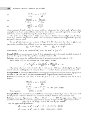 BUSINESS STATISTICS: PROBLEMS AND SOLUTIONS
294
or 2
, U
( 1)
df
n −
χ
< σ 2
<
2
2
, L
( 1)
df
n s
−
χ
or
2
2
, U
( 1)
df
n s
−
χ
≤ σ ≤
2
2
, L
( 1)
df
n s
−
χ
or
, U
1
df
s n
x
−
≤ σ ≤
, L
1
df
s n
x
−
where subscripts U and L stand for upper and lower tails proportion of area under χ2
-curve. For
example, for a 95 per cent confidence interval the lowest 2.5 per cent and highest 25 per cent of χ2
distribution curve is excluded leaving the middle 95 per cent area.
The χ2
for upper 2.5 per cent (= 0.025) area is obtained directly for standard χ2
table. To obtain
value of χ2
for lower 2.5 per cent (= 0.025) area, look under the 0.975 column of χ 2
table for given df,
because 1 – 0.975 = 0.025.
In case χ2
table values are not available for larger df (≥ 30) values, then the values of 2
,
df ν
χ for an
appropriate confidence interval based on normal approximation can be obtained as follows:
2
,U
df
χ = µ + zσ (χ2
) and 2
,L
df
χ = µ – zσ (χ2
)
where mean µ (χ 2
) = df and variance σ2
(χ2
) = 2df, and σ (χ2
) = 2
var. ( )
χ
Example 10.10: A random sample of size 25 from a population gives the sample standard deviation of
8.5. Test the hypothesis that the population standard deviation is 10.
Solution: Let us assume the null hypothesis that the population standard deviation σ = 10.
Given that n = 25; s = 8.5. Applying the χ2
-test statistic, we have
χ2
=
2
2
( 1)
n s
−
σ
=
2
2
(25 1) (8.5)
(10)
−
=
24 (72.25)
100
= 17.34.
The critical value of χ2
= 36.415 at df = 25 – 1 = 24 and α = 0.05. Since calculated χ2
is less than its
critical value, the null hypothesis is accepted. Hence, we conclude that the population variance is 10.
Example 10.11: A as a sample of 8 units from a normal population gives an unbiased estimate of population
variance as 4.4. Find the 95 per cent confidence limits for population standard deviation σ.
Solution: Given that α = 5 per cent, n = 8, s2
= 4.4, df = 8 – 1 = 7. The confidence limits for σ2
are as
follows:
2
2
, U
( 1)
df
n s
−
χ
< σ 2
<
2
2
,L
( 1)
df
n s
−
χ
−
(8 1)4.4
16.01
< σ2
<
−
(8 1)4.4
1.69
or 1.923 ≤ σ2
≤ 18.224
Consequently, 1.386 ≤ σ ≤ 4.269.
Example 10.12: The standard deviation of lifetime of a sample of electric light bulbs is 100 hours. Find
the 95 per cent confidence limits for the population standard deviation for such electric bulbs.
Solution: Given α = 5 per cent, n = 200, s = 100, df = n – 1 = 199. The approximate 95 per cent
confidence interval based on normal approximation requires that χ2
values be approximated, where
µ(χ2
) =df = 199, σ 2
(χ2
) = 2df = 398, and σ (χ2
) = 19.949.
Thus, the approximate χ 2
values are
2
, U 0.025
df =
χ = µ (χ2
) + zσ (χ2
) = 199 + 1.96 (19.949) = 238.10
2
, L 0.025
df =
χ = µ (χ 2
) – zσ (χ2
) = 199 – 1.96 (19.949) = 159.90.
 