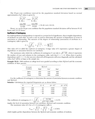 295
CHI-SQUARE AND OTHER NON-PARAMETRIC TESTS
The 95 per cent confidence interval for the population standard deviation based on normal
approximation of χ2
values is given by
2
2
, U
( 1)
df
n s
−
χ
≤ σ ≤
2
2
, L
( 1)
df
n s
−
χ
100 199
15.430
≤ σ ≤
100 199
12.645
= 91.42 ≤ σ ≤ 111.55.
Hence, we can be 95 per cent confident that the population standard deviation will be between 91.42
hours and 111.55 hours.
Coefficient of Contingency
If a null hypothesis of independence is rejected at a certain level of significance, then it implies dependence
of attributes on each other. In such a case we need to determine the measure of dependence in terms of
association or relationship. The measure of the degree of relationship (association) of attributes in a
contingency table is given by
C =
2
2
n
+
χ
χ
=
−
s n
s
; s =
2
O
E
 
 
 
∑ .
This value of C is called the coefficient of contingency. A large value of C represents a greater degree of
dependence or association between two attributes.
The maximum value which the coefficient of contingency C can take is −
( 1)/
k k , where k represents
the number of rows and columns in the contingency table, such that C = r = k. When there is perfect
dependence and C = r = k, the non-zero observed cell frequencies will occur diagonally and the calculated
value of χ2
will be as large as the sample size.
Example 10.13: 1000 students at college level were graded according to their IQ level and the economic
condition of their parents.
Use the coefficient of contingency to determine the amount of association between economic condition
and IQ level.
Solution: Calculations for expected frequencies are as shown below:
The coefficient of contingency, C =
2
2
n
+
χ
χ
=
+
31.746
31.746 1000
= 0.175
implies the level of association between two attributes, IQ level and economic condition.
The maximum value of C for a 2 × 2 contingency table is
Cmax =
−1
k
k
=
−
2 1
2
=
1
2
= 0.7071
which implies perfect dependence between the IQ level and economic condition of students.
Economic IQ Level
Condition High Low Total
Rich 460 140 600
Poor 240 160 400
Total 700 300 1000
O E O – E (O – E)2
(O – E)2
/E
460 420 – 40 1600 3.810
240 280 – 40 1600 5.714
140 180 – 40 1600 8.889
160 120 – 40 1600 13.333
31.746
 