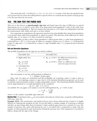 297
CHI-SQUARE AND OTHER NON-PARAMETRIC TESTS
The critical value of χ2
= 12.59 for df = (r – 1) (c – 1) = (3 – 1) (4 – 1) = 6 and α = 0.05. Since the calculated value
of χ2
is greater than its critical, the null hypothesis is rejected. Hence we conclude that the opinion of all age groups
is not the same about the new movie.
10.6 THE SIGN TEST FOR PAIRED DATA
This test is also known as paired-sample sign test and based upon the sign of difference in paired
observations, say (x, y), where x is the value of an observation from population 1 and y is the value of an
observation from population 2. This test assumes that the pairs (x, y) of values are independent and that
the measurement scale within each pair is at least ordinal.
For comparing two populations, the sign test is stated in terms of probability that values from population
1 are greater than values from population 2, which are paired. The direction of the difference in values
whether plus (+) or minus (–) is also recorded for each pair.
The probability (p) that a value x from population 1 will be greater than y, a value from population 2,
is denoted by p = P(x > y). Every pair of values in a sample is written as (x, y), where x > y is denoted by
a plus (+) sign and x < y is denoted by a minus (–) sign. Possibility that x = y is ignored and is denoted
by 0 (zero).
Null and Alternative Hypotheses
The possible hypotheses for the sign test are stated as follows:
The test-statistic to test the null hypothesis is defined as
T = Number of plus signs.
Since only two signs are considered and the probability ( p) of getting a plus (+) sign is same as
probability (1 – p) of getting a minus (–) sign, that is, 0.50, binomial distribution properties can be used
to calculate expected number of plus (+) signs and possible variance. The binomial probability distribution
can be approximated to a normal distribution if the conditions
np ≥ 5 and n (1 – p) ≥ 5
are satisfied. We can apply z-test statistic to test the null hypothesis H0 : p = 0.50, so that
z =
x − µ
σ
=
x np
npq
−
where x is the number of possible signs observed.
Decision Rule: If calculated value zcal of z-test statistic is less than its critical value, accept the null hypothesis.
Otherwise reject H0.
Example 10.15: The nutritionists and medical doctors have always believed that vitamin C is highly
effective in reducing the incidents of cold. To test this belief, a random sample of 13 persons is selected
and they are given large daily doses of vitamin C under medical supervision over a period of 1 year. The
number of persons who catch cold during the year is recorded and a comparison is made with the
number of cold contacted by each such person during the previous year. This comparison is recorded as
follows, along with the sign of the change.
One-tailed Test Two-tailed Test
• Right-tailed Test • H0 : p = 0.50 ← No difference between two
types of events
H0 : p ≤ 0.50 H1 : p ≠ 0.50 ← There is a difference bet-
H1 : p > 0.5 ween two types of events.
• Left-tailed Test
H0 : p ≥ 0.5
H1 : p < 0.5
 