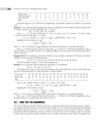 BUSINESS STATISTICS: PROBLEMS AND SOLUTIONS
298
Observations : 1 2 3 4 5 6 7 8 9 10 11 12 13
Without vitamin C : 7 5 2 3 8 2 4 4 3 7 6 2 10
With vitamin C : 2 1 0 1 3 2 3 5 1 4 4 3 4
Sign : – – – – – 0 – + – – – + –
Using the sign test at α = 0.05 level of significance, test whether vitamin C is effective in reducing
cold.
Solution: Let us take the null hypothesis that there is no difference in the number of cold contacted with
or without vitamin C and this probability ( p) = 0.50, i.e.,
H0 : p = 50 and H1 : p ≠ 0.50.
Given n = 12 (because difference is zero in observation 6); number of minus signs
= 10 and number of plus signs = 2. Thus,
µ = np = 12 (0.5) = 6 and σ = npq = 12 0.5 0.5
× × = 3 = 1.73
Applying the z-test statistic; we get
z =
x − µ
σ
=
9.5 6
1.73
−
= 2.02
where x
–
= 10 ≅ 9.5 because of approximation from discrete distribution to normal distribution.
Since zcal (= 2.02) is greater than the critical value zα(= 1.96) at α = 0.05 level of significance, H0 is
rejected. Hence we conclude that there is a significant difference in the number of cold contacted with or
without vitamin C.
Example 10.16: The median age of tourists who have come to India is claimed to be 40 years. A random
sample of 18 tourists gives the following ages:
24, 18, 37, 51, 56, 38, 45, 45, 29, 48, 39, 26, 38, 43, 62, 30, 66, 41
Test the hypothesis using α = 0.05 level of significance.
Solution: Let us take the null and alternative hypotheses as stated below:
H0: µ = 40 and H1: µ ≠ 40
Arranging data on ages of tourists in an ascending order and making pair of those with median age
40 years to determine plus (+) sign and minus (–) sign as follows:
Tourist Age : 18 24 26 29 30 37 38 38 39 41 43 45 45 48 51 56 62 66
Median age : 40 40 40 40 40 40 40 40 40 40 40 40 40 40 40 40 40 40
Sign : + + + + + + + + + – – – – – – – – –
Given n=18, number of plus (+) sign, x = 9, and p = 0.5. Thus,
µ = np = 18(0.5) = 9 and σ = npq = 18 0.5 0.5
× × = 1.060.
Applying the z-test statistics, we get
z =
x − µ
σ
=
8.5 9
1.060
−
= –1.533
where x
–
= 9 ≅ 8.5 because of approximation from discrete distribution to normal distribution.
Since zcal(= –1.533) is greater than its critical value zα = –1.96 at α = 0.05 level of significance, H0 is
accepted. Hence, we conclude that the claim is correct.
10.7 RUNS TEST FOR RANDOMNESS
The run test helps to determine whether the order or sequence of observations (symbols, items, or number)
in a sample is random. The runs test examines the number of ‘runs’ of each of two possible characteristics
that sample elements may have. A run is a sequence of identical occurrences of elements (symbols or numbers)
preceded and followed by different occurrences of elements or by no element at all. In tossing a coin, the outcome
of three tails in succession would constitute a run, as would a succession of five heads. To quantify how
 