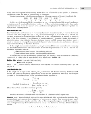 299
CHI-SQUARE AND OTHER NON-PARAMETRIC TESTS
many runs are acceptable before raising doubt about the randomness of the process, a probability
distribution is used that leads to a statistical test for randomness.
Suppose that tossing a coin 20 times produces the following sequence of heads (H) and tails (T).
HHH TT HH TTT HHH TT HHH T
1 2 3 4 5 6 7 8
.
In this case, the first run of HHH is considered as run 1, the second run of TT as run 2, and so on,
so that there are 8 runs in all or in other words, r = 8. However, in this exmaple, rather than perfect
separation between H and T, it appears to be a perfect clustering together. It is a form of regularity not
likely to have arisen by chance.
Small Sample Run Test
In order to test the randomness, let n1 = number of elements of one kind and n2 = number of elements
of second kind. Total sample size is n = n1 + n2. In the above example, n1 = 12 heads and n2 = 8 tails. Let
one kind of elements be denoted by plus (+) sign and second kind of elements be denoted by minus (–)
sign. In the above example, H is represented by plus (+) sign and T by minus (–) sign. The concept of
plus (+) or minus (–) provides the direction of change from an establish pattern. Accordingly, a plus (+)
would be considered a change from an established pattern value in one direction and a minus (–) would
be considered a change in the other direction.
If the sample size is small, so that either n1 or n2 is less than 20, then test is carried out by comparing
the deserved number of runs R to critical values of runs for the given values of n1 and n2. The null and
alternative hypotheses stated as
H0 : Observations in the samples are randomly generated
H1 : Observations in the samples are not randomly generated
It can be tested that the occurrences of plus (+) signs and minus (–) signs are random by comparing
r value with its critical value at a particular level of significance. Decision rule
Decision Rule: • Reject H0 at a if R ≤ C1 or R ≥ C2
• Otherwise accept H0
where C1 and C2 are critical values obtained from standard table with total tail probability P(R ≤ C1) + P(R
≥ C2) = α.
Large Sample Run Test
If the sample size is large so that either n1 or n2 is more than 20, then the sampling distribution of R
statistic (i.e., run) can be closely approximated by the normal distribution. The mean and standard
deviation of the number of runs for the normal distribution are given by
Mean, µR =
1 2
1 2
2
1
n n
n n
+
+
Standard devication, σR = 1 2 1 2 1 2
2
1 2 1 2
2 (2 )
( ) ( 1)
n n n n n n
n n n n
− −
+ + −
.
Thus, the standard normal test statistic is given by.
z = R
R
R − µ
σ
= R
R
r − µ
σ
The critical z-value is obtained in the usual manner at a specified level of significance.
Example 10.17: A stock broker is interested to know whether the daily movement of a particular share
averages in the stock market showed a pattern of movement or whether these movements were purely
random. For 14 business days, he noted the value of this average and compared it with the value at the
close of the previous day. He noted the increase as plus (+) and decrease as minus (–). The record was as
follows:
+, +, – , –, +, +, +, –, +, +, –, +, –, –
 