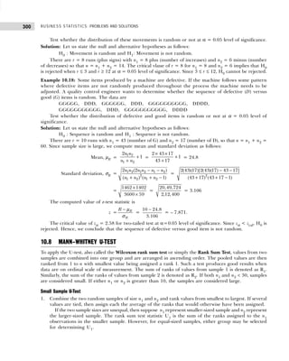 BUSINESS STATISTICS: PROBLEMS AND SOLUTIONS
300
Test whether the distribution of these movements is random or not at α = 0.05 level of significance.
Solution: Let us state the null and alternative hypotheses as follows:
H0 : Movement is random and H1: Movement is not random.
There are r = 8 runs (plus signs) with n1 = 8 plus (number of increases) and n2 = 6 minus (number
of decreases) so that n = n1 + n2 = 14. The critical vlaue of r = 8 for n1 = 8 and n2 = 6 implies that H0
is rejected when r ≤ 3 and r ≥ 12 at α = 0.05 level of significance. Since 3 ≤ r ≤ 12, H0 cannot be rejected.
Example 10.18: Some items produced by a machine are defective. If the machine follows some pattern
where defective items are not randomly produced throughout the process the machine needs to be
adjusted. A quality control engineer wants to determine whether the sequence of defective (D) versus
good (G) items is random. The data are
GGGGG, DDD, GGGGGG, DDD, GGGGGGGGGG, DDDD,
GGGGGGGGGGG, DDD, GGGGGGGGGGG, DDDD
Test whether the distribution of defective and good items is random or not at α = 0.05 level of
significance.
Solution: Let us state the null and alternative hypotheses as follows:
H0 : Sequence is random and H1 : Sequence is not random.
There are r = 10 runs with n1 = 43 (number of G) and n2 = 17 (number of D), so that n = n1 + n2 =
60. Since sample size is large, we compute mean and standard deviation as follows:
Mean, µR =
1 2
1 2
2
1
n n
n n
+
+
=
2 43 17
1
43 17
× ×
+
+
= 24.8
Standard deviation, σR = 1 2 1 2 1 2
2
1 2 1 2
2 (2 )
( ) ( 1)
n n n n n n
n n n n
− −
+ + −
= 2
2(43)(17)[2(43)(17) 43 17]
(43 17) (43 17 1)
− −
+ + −
=
1462 1402
3600 59
×
×
=
20,49,724
2,12,400
= 3.106
The computed value of z-test statistic is
z = R
R
R − µ
σ
=
10 24.8
3.106
−
= – 7.871.
The critical value of zα = 2.58 for two-tailed test at α=0.05 level of significance. Since zα < zcal, H0 is
rejected. Hence, we conclude that the sequence of defective versus good item is not random.
10.8 MANN–WHITNEY U-TEST
To apply the U-test, also called the Wilcoxon rank sum test or simply the Rank Sum Test, values from two
samples are combined into one group and are arranged in ascending order. The pooled values are then
ranked from 1 to n with smallest value being assigned a rank 1. Such a test produces good results when
data are on ordinal scale of measurement. The sum of ranks of values from sample 1 is denoted as R1.
Similarly, the sum of the ranks of values from sample 2 is denoted as R2. If both n1 and n2 < 30, samples
are considered small. If either n1 or n2 is greater than 10, the samples are considered large.
Small Sample U-Test
1. Combine the two random samples of size n1 and n2 and rank values from smallest to largest. If several
values are tied, then assign each the average of the ranks that would otherwise have been assigned.
If the two sample sizes are unequal, then suppose n1 represent smaller-sized sample and n2 represent
the larger-sized sample. The rank sum test statistic U1 is the sum of the ranks assigned to the n1
observations in the smaller sample. However, for equal-sized samples, either group may be selected
for determining U1.
 