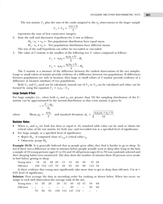 301
CHI-SQUARE AND OTHER NON-PARAMETRIC TESTS
The test statistic U1 plus the sum of the ranks assigned to the n2 observations in the larger sample
U1 + U2 =
( 1)
2
n n +
represents the sum of first consecutive integers.
2. State the null and alternative hypotheses for U-test as follows:
H0 : u1 = u2 ← Two populations distribution have equal mean
H1 : u1 ≠ u2 ← Two populations distribution have different means
The test of the null hypothesis can either be two-tailed or one-tailed.
3. The value of U-statistic is the smallest of the following two U values computed as follows:
U1 = 1 1
1 2 1
( 1)
2
n n
n n R
+
+ −
U2 = 2 2
1 2 2
( 1)
2
n n
n n R
+
+ − .
The U-statistic is a measure of the difference between the ranked observations of the two samples.
Large or small values of statistic provide evidence of a diffference between two populations. If differences
between populations are only in location, then large or small values of U-statistic provide evidence of a
difference in location (median) of two populations.
Both U1 and U2 need not be calculated, instead one of U1 or U2 can be calculated and other can be
formed by using the equation U1 = n1n2 – U2.
Large Sample U-Test
For large samples (i.e., when both n1 and n2 are greater than 10) the sampling distribution of the U-
statistic can be approximated by the normal distribution so that z-test statistic is given by
z = U
U
U − µ
σ
where Mean, µU =
1 2
2
n n
and standard deviation, σU = 1 2 1 2
( 1)
12
n n n n
+ +
.
Decision Rules:
• When n1 and n2 are both less than or equal to 10, standard table value can be used to obtain the
critical value of the test statistic for both one- and two-tailed test at a specified level of significance.
• For large sample, at a specified level of significance,
• Reject H0, if computed vlaue of zcal ≥ critical value zα
• Otherwise accept H0
Example 10.19: It is generally believed that as people grow older, they find it harder to go to sleep. To
test if there was a difference in time in minutes before people actually went to sleep after lying in the bed,
a sample of 10 young persons (ages 21 to 25) and 10 old persons (ages 65 to 70) was randomly selected and
their sleeping habits were monitored. The data show the number of minutes these 20 persons were awake
in bed before getting to sleep:
Young men : 158 142 168 20 15 35 26 40 147 28
Old men : 100 152 147 70 40 95 68 90 112 58
Is there evidence that young men significantly take more time to get to sleep than old men. Use α =
0.05 level of significance.
Solution: First arrange the data in ascending order for ranking as shown below. When ties occur, we
assign to each tied observation the average rank of the ties.
Young men : 15 20 26 128 135 140 142 47 58 68
Old men : – – – 1– – 140 1– – 58 68
70 90 95 100 112 147 152 – – –
 