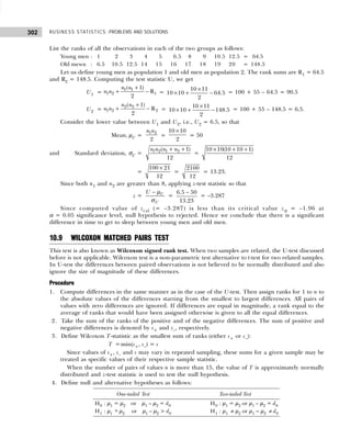 BUSINESS STATISTICS: PROBLEMS AND SOLUTIONS
302
List the ranks of all the observations in each of the two groups as follows:
Young men : 1 02 03 04 05 06.5 08 09 10.5 12.5 = 64.5
Old mewn : 6.5 10.5 12.5 14 15 16 17 18 19 20 = 148.5
Let us define young men as population 1 and old men as population 2. The rank sums are R1 = 64.5
and R2 = 148.5. Computing the test statistic U, we get
U1 =
1 1
1 2 1
( 1)
R
2
n n
n n
+
+ − =
10 11
10 10 64.5
2
×
× + − = 100 + 55 – 64.5 = 90.5
U2 =
2 2
1 2 2
( 1)
R
2
n n
n n
+
+ − =
10 11
10 10 148.5
2
×
× + − = 100 + 55 – 148.5 = 6.5.
Consider the lower value between U1 and U2, i.e., U2 = 6.5, so that
Mean, µU =
1 2
2
n n
=
10 10
2
×
= 50
and Standard deviation, σU = 1 2 1 2
( 1)
12
n n n n
+ +
=
× + +
10 10(10 10 1)
12
=
100 21
12
×
=
2100
12
= 13.23.
Since both n1 and n2 are greater than 8, applying z-test statistic so that
z = U
U
U − µ
σ
=
6.5 50
13.23
−
= –3.287
Since computed value of zcal (= –3.287) is less than its critical value zα = –1.96 at
α = 0.05 significance level, null hypothesis to rejected. Hence we conclude that there is a significant
difference in time to get to sleep between young men and old men.
10.9 WILCOXON MATCHED PAIRS TEST
This test is also known as Wilcoxon signed rank test. When two samples are related, the U-test discussed
before is not applicable. Wilcoxon test is a non-parametric test alternative to t-test for two related samples.
In U-test the differences between paired observations is not believed to be normally distributed and also
ignore the size of magnitude of these differences.
Procedure
1. Compute differences in the same manner as in the case of the U-test. Then assign ranks for 1 to n to
the absolute values of the differences starting from the smallest to largest differences. All pairs of
values with zero differences are ignored. If differences are equal in magnitude, a rank equal to the
average of ranks that would have been assigned otherwise is given to all the equal differences.
2. Take the sum of the ranks of the positive and of the negative differences. The sum of positive and
negative differences is denoted by s+ and s–, respectively.
3. Define Wilcoxon T-statistic as the smallest sum of ranks (either s+ or s–):
T =min(s+, s–) = s
Since values of s+, s– and s may vary in repeated sampling, these sums for a given sample may be
treated as specific values of their respective sample statistic.
When the number of pairs of values n is more than 15, the value of T is approximately normally
distributed and z-test statistic is used to test the null hypothesis.
4. Define null and alternative hypotheses as follows:
One-tailed Test Two-tailed Test
H0 : µ1 = µ2 or µ1 – µ2 = d0 H0 : µ1 = µ2 or µ1 – µ2 = d0
H1 : µ1 > µ2 or µ1 – µ2 > d0 H1 : µ1 ≠ µ2 or µ1 – µ2 ≠ d0
 