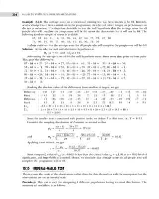 BUSINESS STATISTICS: PROBLEMS AND SOLUTIONS
304
Example 10.21: The average score on a vocational training test has been known to be 64. Recently,
several changes have been carried out in the programme; the effect of these changes on performance on
the test is unknown. It is therefore desirable to test the null hypothesis that the average score for all
people who will complete the programme will be 64 versus the alternative that it will not be 64. The
following random sample of scores is available
87, 91 65, 31, 08, 53, 99, 44, 42, 60, 77, 73, 42, 50
79, 90, 54, 39, 77, 60, 33, 41, 42, 85, 71, 50
Is there evidence that the average score for all people who will complete the programme will be 64?
Solution: Let us take the null and alternative hypotheses as
H0 : µ =64 and H1: µ ≠ 64.
Subtracting the average score of 64 (the null hypothesis mean) from every data point to form pairs.
This gives the differences:
87 – 64 =+ 23, 91 – 64 = + 27, 65 – 64 = +1, 31 – 64 = 33, 8 – 64 = – 56,
53 – 64 = – 11, 99 – 64 = + 35, 44 – 64 = – 20, 42 – 64 = – 22, 60 – 64 = – 4,
77 – 60 = +17, 73 – 64 = – 9, 42 – 64 = – 22, 50 – 64 = – 14, 79 – 64 =+ 15,
90 – 64 = +26, 54 – 64 = – 10, 39 – 64 = – 25 77 – 64 = – 13, 60 – 64 = – 4,
33 – 64 = – 31, 41 – 64 = – 23, 42 – 64 = – 22, 85 – 64 = + 21 71 – 64 = + 7,
50 – 64 = 14.
Ranking the absolute value of the differences from smallest to largest, we get
Difference : +23 +27 +1 – 33 – 56 – 11 +35 – 20 –22 – 4 +17 +9 – 22
Rank : 18.5 22 1 24 26 7 25 13 16 2.5 12 5 16
Difference : +4 +15 +26 –10 – 25 13 –4 –31 –23 – 22 +21 +7 –14
Rank : 9.5 11 21 6 20 8 2.5 23 18.5 16 14 4 9.5
Σ s+ : 18.5 + 22 + 1 + 25 + 12 + 5 + 11 + 21 + 8 + 14 + 4 = 141.5
Σ s– : 24 + 26 + 7 + 13 + 16 + 2.5 + 16 + 9.5 + 6 + 20 + 2.5 + 23 + 18.5 + 16 +
9.5 = 209.5
Since the smaller sum is associated with positive ranks, we define T as that sum, i.e., T = 141.5.
Consider the sampling distribution of T-statistic as normal so that
µT =
( 1)
4
n n +
=
26 27
4
×
= 175.50
and σT =
( 1)(2 1)
24
n n n
+ +
=
26 27 53
24
× ×
=
37206
24
= 39.37.
Applying z-test statistic, we get
z = T
T
T − µ
σ
=
141.5 175.50
39.37
−
= – 0.863.
Since computed value of zcal (= –0.863) is less than the critical value zα = ±1.96 at α = 0.05 level of
significance, null hypothesis is accepted. Hence, we conclude that average score for all people who will
complete the programme will be 64.
10.10 KRUSKAL–WALLIS TEST
This test uses the ranks of the observations rather than the data themselves with the assumption that the
observations are on an interval scale.
Procedure: This test is used for comparing k different populations having identical distribution. The
summary of procedure is as follows:
 