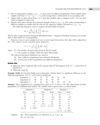 305
CHI-SQUARE AND OTHER NON-PARAMETRIC TESTS
1. Draw k independent samples n1, n2, ..., nk from each of k different populations. Then combine these
samples such that n = n1 + n2 + ... + nk and arrange these n observations in an ascending order.
2. Assign ranks to observations from 1 to n such that smallest value is assigned rank 1. For ties each
value is assigned average rank.
3. Identify rank values whether they belong to samples of size n1, n2, ..., nk. The ranks corresponding to
different samples are totaled and the sum for the respective sample is denoted as t1, t2, ..., tk.
The following formula is used to compute Kruskal–Wallis H-statistic:
H =
2
1
12
3( 1)
( 1)
k j
j j
t
n
n n n
=
 
  − +
∑
+  
 
.
This H value is approximately Chi-square distributed with k – 1 degrees of freedom as long as nj is not less
than 5 observations for any population.
However, if one or more samples have two or more equal observations, the value of H is adjusted as
H′ = H/C, where C is the correction factor defined as
C = 3
3
1
1
1 ( )
r
j j
j
O O
n n =
 
− −
∑
 
−  
 
where Oj = the number of equal observations in the jth sample;
r = the number of samples which has equal observations.
The null and alternative hypotheses are stated as
H0 : The k different populations have identical distribution
H1 : At least one of the k populations has different distribution.
Decision Rule
• Reject H0 when computed value of H is greater than χ2
(Chi-square) at df = k – 1 and α level of
significance
• Otherwise acept H0.
Example 10.22: Use Kruskal–Wallis test to determine whether there is a significant difference in the
following populations. Use α = 0.05 level of significance
Population 1 : 17 19 27 20 35 40
Pupulation 2 : 28 36 33 22 27
Population 3 : 37 30 39 42 28 25 31
Solution: Three populations are considered for study, so k = 3 and n = 18. The observations in three
populations are combined and ranked. The smallest value is given rank 1, as shown below:
Suppose H0 : Three populations are identical, i.e., µ1 = µ2 = µ3.
H1 : µ1 ≠ µ2 ≠ µ3.
Population 1 Population 2 Population 3
Value Rank Value Rank Value Rank
17 1 22 4 25 5
19 2 27 6.5 28 8.5
20 3 28 8.5 30 10
27 6.5 33 12 31 11
35 13 36 14 37 15
40 17 n2 = 5 t2 = 45 39 16
n1 = 6 t1 = 42.5 42 18
n3 = 7 t3 = 83.5
 