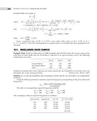 BUSINESS STATISTICS: PROBLEMS AND SOLUTIONS
306
Kruskal–Wallis test statistic is
H′ =
H
C
,
where H =
3
2
1
12
( / ) 3( 1)
( 1)
j j
j
t n n
n n =
 
− +
∑
 
+  
 
=
2 2 2
12 (42.5) (45) (83.5)
3 19
18 19 6 5 7
 
+ + − ×
 
×  
 
= 0.035[(301.4 + 405 + 996.03)] – 57 = 2.572
and C =
2
3
3
1
1
1 ( )
j j
j
O O
n n =
 
− −
∑
 
−  
 
= 3 2
3
1
1 [{(2) 2} {(2) 2}]
(18) 18
− − + −
−
=
12
1
5814
− = 1 – 0.002 = 0.998.
Thus, H′ =
2.572
0.998
= 2.577.
Since computed value of H′ (= 2.577) is less than table value of χ2
(= 5.99) at df =
k – 1 = 2 and α = 0.05, the null hypothesis is accepted and it is concluded that three populations are
identical.
10.11 MISCELLANEOUS SOLVED EXAMPLES
Example 10.23: Based on information on 1000 randomly selected fields about the tenancy status of the
cultivation of these fields and use of fertilizers, collected in an agro-economic survey, the following
classification was noted:
Owned Rented Total
Using fertilizers 416 184 600
Not using fertilizers 64 336 400
Total 480 520 1000
Would you conclude that owner cultivators are more towards the use of fertilizers at 5% level? Carry out
chi-square test as per testing procedure. [Osmania Univ., M.Com., 2005]
Solution: Let us take the hypothesis that ownerships of fields and the use of fertilizers are independent
attributes.
Using the following formula to calculate expected frequencies corresponding to the given (observed)
frequencies:
Eij =
Row total ×columing total
Ground total
i j
.
The table of corresponding expected frequencies shall be
E11 = 288 E12 = 312 E13 = 600
E21 = 192 E22 = 208 E23 = 400
The contingency table of expected frequencies is as follows:
Observed (O) Expected (E) (O – E)2
χ2
= (O – E)2
/E
416 288 16,384 56.889
64 192 16,384 85.333
184 312 16,384 52.513
336 208 16,384 78.769
273.534
 