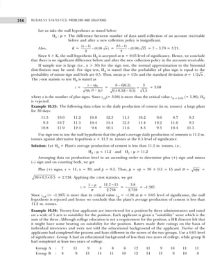 BUSINESS STATISTICS: PROBLEMS AND SOLUTIONS
314
Let us take the null hypotheses as stated below:
H0 : µ = The difference between number of days until collection of an account receivable
before and after a new collection policy is insignificant.
Also, K =
−
−
( 1)
(0.98 )
2
n
n =
−
−
(15 1)
(0.98) 15
2
= 7 – 3.79 = 3.21.
Since S > K, the null hypothesis H0 is accepted at α = 0.05 level of significance. Hence, we conclude
that there is no significant difference before and after the new collection policy in the accounts receivable.
If sample size is large (i.e., n > 30) for the sign test, the normal approximation to the binomial
distribution may be used. For sign test, H0 is stated that the probability of plus sign is equal to the
probability of minus sign and both are 0.5. Thus, mean µ = 1/2n and the standard deviation σ = 1/ 2 n .
The z-test statistic to test H0 is stated as
z =
−
−
0
0 0
(1 )
x np
np p
=
−
=
× −
6 6(0.5) 3
6 0.5(1 0.5) 1.5
= 3.68
where x is the number of plus signs. Since zcal(= 3.68) is more than the critical value zα = 0.05 (= 1.96), H0
is rejected.
Example 10.35: The following data relate to the daily production of cement (in m. tonnes) a large plant
for 30 days:
11.5 10.0 11.2 10.0 12.3 11.1 10.2 9.6 8.7 9.3
9.3 10.7 11.3 10.4 11.4 12.3 11.4 10.2 11.6 9.5
10.8 11.9 12.4 9.6 10.5 11.6 8.3 9.3 10.4 11.5
Use sign test to test the null hypothesis that the plant’s average daily production of cements is 11.2 m.
tonnes against alternative hypothesis u < 11.2 m. tonnes at the 0.5 level of significance.
Solution: Let H0 = Plant’s average production of cement is less than 11.2 m. tonnes, i.e.,
H0 : µ < 11.2 and H1 : µ > 11.2
Arranging data on production level in an ascending order to determine plus (+) sign and minus
(–) sign and on counting both, we get
Plus (+) signs, x = 11, n = 30, and p = 0.5. Thus, µ = np = 30 × 0.5 = 15 and σ = npq =
30 0.5 0.5
× × = 2.738. Applying the z-test statistics, we get
z =
x − µ
σ
=
11.2 15
2.738
−
=
3.8
2.738
− = –1.387.
Since zcal (= –1.387) is more that its critical value zα = –1.96 at α = 0.05 level of significance, the null
hypothesis is rejected and hence we conclude that the plant’s average production of cement is less than
11.2 m. tonnes.
Example 10.36: Twenty-four applicants are interviewed for a position by three administrators and rated
on a scale of 5 acts to suitability for the position. Each applicant is given a “suitability” score which is the
sum of the three. Although college education is not a requirement for the position, a HR director felt that
it might have some bearing on suitability for the position. Raters made their ratings on the basis of
individual interviews and were not told the educational background of the applicant. Twelve of the
applicants had completed the process and have different in the scores of the two groups. Use a 0.05 level
of significance. Group A had an educational background of less than two years of college, while group B
had completed at least two years of college.
Group A : 7 11 9 4 8 6 12 11 9 10 11 11
Group B : 8 9 13 14 11 10 12 14 13 9 10 8
 
