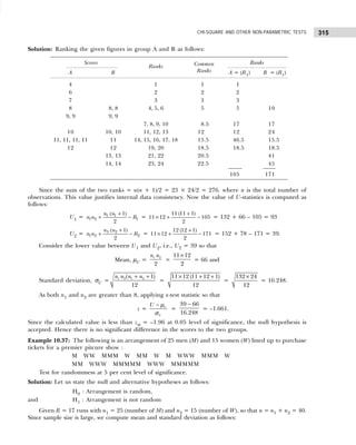 315
CHI-SQUARE AND OTHER NON-PARAMETRIC TESTS
Solution: Ranking the given figures in group A and B as follows:
Scores Common Ranks
A B
Ranks
Ranks A = (R1) B = (R1)
4 1 1 1
6 2 2 2
7 3 3 3
8 8, 8 4, 5, 6 5 5 10
9, 9 9, 9
7, 8, 9, 10 8.5 17 17
10 10, 10 11, 12, 13 12 12 24
11, 11, 11, 11 11 14, 15, 16, 17, 18 15.5 46.5 15.5
12 12 19, 20 18.5 18.5 18.5
13, 13 21, 22 20.5 41
14, 14 23, 24 22.5 45
105 171
Since the sum of the two ranks = n(n + 1)/2 = 23 × 24/2 = 276. where n is the total number of
observations. This value justifies internal data consistency. Now the value of U-statistics is computed as
follows:
U1 = 1 1
1 2 1
( 1)
2
n n
n n R
+
+ − =
11 (11 1)
11 12 105
2
+
× + − = 132 + 66 – 105 = 93
U2 = 3 2
1 2 2
( 1)
2
n n
n n R
+
+ − =
12 (12 1)
11 12 171
2
+
× + − = 152 + 78 – 171 = 39.
Consider the lower value between U1 and U2, i.e., U2 = 39 so that
Mean, µU =
1 2
2
n n
=
11 12
2
×
= 66 and
Standard deviation, σU = 1 2 1 2
( 1)
12
n n n n
+ +
=
11 12 (11 12 1)
12
× + +
=
132 24
12
×
= 16.248.
As both n1 and n2 are greater than 8, applying z-test statistic so that
z = U
U
U − µ
σ
=
−
39 66
16.248
= –1.661.
Since the calculated value is less than zα = –1.96 at 0.05 level of significance, the null hypothesis is
accepted. Hence there is no significant difference in the scores to the two groups.
Example 10.37: The following is an arrangement of 25 men (M) and 15 women (W) lined up to purchase
tickets for a premier pitcure show :
M WW MMM W MM W M WWW MMM W
MM WWW MMMMM WWW MMMMM
Test for randommess at 5 per cent level of significance.
Solution: Let us state the null and alternative hypotheses as follows:
H0 : Arrangement is random,
and H1 : Arrangement is not random
Given R = 17 runs with n1 = 25 (number of M) and n2 = 15 (number of W), so that n = n1 + n2 = 40.
Since sample size is large, we compute mean and standard deviation as follows:
 