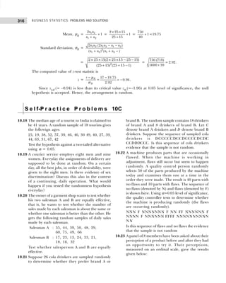 BUSINESS STATISTICS: PROBLEMS AND SOLUTIONS
316
Mean, µR = +
+
1 2
1 2
2
1
n n
n n
=
2 25 15
1
25 15
× ×
+
+
=
750
1=19.75
40
+
Standard deviation, σR = 1 2 1 2 1 2
2
1 2 1 2
2 (2 )
( ) ( )
n n n n n n
n n n n
− −
+ + −
= 2
2 25 15(2 25 15 25 15)
(25 15) (25 15 1)
× × × × − −
+ + −
=
750 (710)
= 2.92
1600 39
×
.
The computed value of z-test statistic is
z =
17 19.75
= 0.94
2.92
R
R
r − −
= −
µ
σ
.
Since zcal (= –0.94) is less than its critical value zα (=–1.96) at 0.05 level of significance, the null
hypothesis is accepted. Hence, the arrangement is random.
S e l f-P r a c t i c e P r o b l e m s 10C
10.18 The median age of a tourist to India is claimed to
be 41 years. A random sample of 18 tourists gives
the followign ages:
25, 19, 38, 52, 57, 39, 46, 46, 30 49, 40, 27, 39,
44, 63, 31, 67, 42
Test the hypothesis against a two-tailed alternative
using α = 0.05.
10.19 A courier service employs eight men and nine
women. Everyday the assignments of delivery are
supposed to be done at random. On a certain
day, all the best jobs, in order of desirability, were
given to the eight men. Is there evidence of sex
discrimination? Discuss this also in the context
of a continuing, daily operation. What would
happen if you tested the randomness hypothesis
everyday?
10.20 The owner of a garment shop wants to test whether
his two salesman A and B are equally effective,
that is, he wants to test whether the number of
sales made by each salesman is about the same or
whether one salesman is better than the other. He
gets the following random samples of daily sales
made by each salesman.
Salesman A : 35, 44, 39, 50, 48, 29,
60, 75, 49, 66
Salesman B : 17, 23, 13, 24, 33, 21,
18, 16, 32
Test whether salesperson A and B are equally
effective.
10.21 Suppose 26 cola drinkers are sampled randomly
to determine whether they prefer brand A or
brand B. The random sample contains 18 drinkers
of brand A and 8 drinkers of brand B. Let C
denote brand A drinkers and D denote brand B
drinkers. Suppose the sequence of sampled cola
drinkers is DCCCCCDCCDCCCCDCDC
CCDDDCCC. Is this sequence of cola drinkers
evidence that the sample is not random.
10.22 A machine produces parts that are occasionally
flawed. When the machine is working in
adjustment, flaws still occur but seem to happen
randomly. A quality control person randomly
selects 50 of the parts produced by the machine
today and examines them one at a time in the
order they were made. The result is 40 parts with
no flaws and 10 parts with flaws. The sequence of
no flaws (denoted by N) and flaws (denoted by F)
is shown here. Using α=0.05 level of significance,
the quality controller tests to determine whether
the machine is producing randomly (the flaws
are occurring randomly).
NNN F NNNNNNN F NN FF NNNNNN F
NNNN F NNNNNN FFFF NNNNNNNNNN
NN
Is this sequence of flaws and no flaws the evidence
that the sample is not random
10.23 A panel of 8 members have been asked about their
perception of a product before and after they had
an opportunity to try it. Their perceptions,
measured on an ordinal scale, gave the results
given below:
 