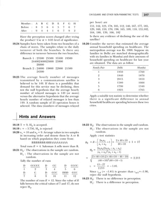 317
CHI-SQUARE AND OTHER NON-PARAMETRIC TESTS
Member : A B C D E F G H
Before : 8 3 6 4 5 7 6 7
After : 9 4 4 1 6 7 9 2
Have the perception scores changed after trying
the product? Use α = 0.05 level of significance.
10.24 Samples have been taken from two branches of a
chain of stores. The samples relate to the daily
turnover of both the branches. Is there any
difference in turnover between the two branches.
Banrch 1 : 23500 25500 35500 19500
244002400023600 25900
26000
Branch 2 : 24000 19800 22000 21500
24500
10.25 The average hourly number of messages
transmitted by a communications satellite is
believed to be 149. If there is a possibility that
demand for this service may be declining, then
test the null hypothesis that the average hourly
number of relayed messages is 149 (or more)
versus the alternative hypothesis that the average
hourly number of relayed messages is less than
149. A random sample of 25 operation hours is
selected. The data (numbers of messages relayed
per hour) are
151, 144, 123, 178, 105, 112, 140, 167, 177, 185,
129, 160, 110, 170, 198, 165, 109, 118, 155,102,
164, 180, 139, 166, 182
Is there any evidence of declining the use of the
satellite?
10.26 Consider the survey that estimated the average
annual household spending on healthcare. The
metropolitan average was Rs. 1800. Suppose six
families in Delhi are matched demographically
with six families in Mumbai and their amounts of
household spending on healthcare for last year
are obtained. The data are as follow:
Family Pair Delhi Mumbai
1 1950 1760
2 1840 1870
3 2015 1810
4 1580 1660
5 1790 1340
6 1925 1765
Apply a suitable test statistic to determine whether
there is a significant difference in annual
household healthcare spending between these two
cities.
Hints and Answers
10.18 T = 9, H0 is accepted.
10.19 z = – 3.756, H0 is rejected
10.20 n1 = 10 and n2 = 9. Arrange values in two samples
in increasing order and denote them by A or B
based on which population they come from:
BBBBBBBABBAAAAAAAAA
Total runs R = 4. Salesman A sells more than B.
10.21 H0 : The observations in the sample are random.
H1 : The observations in the sample are not
random.
Tally the number of runs
D
1
CCCCC
2
D
3
CC
4
D
5
CCCC
6
D
7
C
8
D
9
CCC
10
DDD
11
CCC
12
The number of runs R = 12. Since the value of R
falls betwen the critical values of 7 and 17, do not
reject H0.
10.22 H0: The observations in the sample and random.
H1 : The observations in the sample are not
random.
Apply z-test statistics
µR = 1 2
1 2
2
1
n n
R
n n
 
− +
 
+
 
=
× ×
+
2 40 10
40 10
+ 1 = 17
σR = 1 2 1 2 1 2
2
1 2 1 2
2 (2 )
( ) ( 1)
n n n n n n
n n n n
− −
+ + −
= 2
2 40 10 (2 40 10 40 10)
(40 10) (40 10 1)
× × × × − −
+ + −
= 2.213
z =
13 27
2.213
−
= – 1.81.
Since zcal (= –1.81) is greater than zα/2=–1.96,
reject the null hypothesis.
10.23 H0: There is no difference in perception.
H1: There is a difference in perception.
 