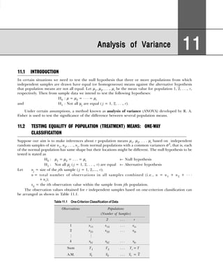 11.1 INTRODUCTION
In certain situations we need to test the null hypothesis that three or more populations from which
independent samples are drawn have equal (or homogeneous) means against the alternative hypothesis
that population means are not all equal. Let µ1, µ2, . . ., µr be the mean value for population 1, 2, . . ., r,
respectively. Then from sample data we intend to test the following hypotheses:
H0 : µ = µ2 = . . . = µr
and H1 : Not all µj are equal ( j = 1, 2, . . ., r).
Under certain assumptions, a method known as analysis of variance (ANOVA) developed by R. A.
Fisher is used to test the significance of the difference between several population means.
11.2 TESTING EQUALITY OF POPULATION (TREATMENT) MEANS: ONE-WAY
CLASSIFICATION
Suppose our aim is to make inferences about r population means µ1, µ2, . . . µr based on independent
random samples of size n1, n2, . . ., nr, from normal populations with a common variances σ2
, that is, each
of the normal population has same shape but their locations might be different. The null hypothesis to be
tested is stated as
H0 : µ1 = µ2 = . . . = µr ← Null hypothesis
H1 : Not all µj ( j = 1, 2, . . ., r) are equal ← Alternative hypothesis
Let nj = size of the jth sample ( j = 1, 2,...., r);
n = total number of observations in all samples combined (i.e., n = n1 + n2 + . . .
+ nr);
xij = the ith observation value within the sample from jth population.
The observation values obtained for r independent samples based on one-criterion classification can
be arranged as shown in Table 11.1.
Analysis of Variance
Analysis of Variance
Analysis of Variance
Analysis of Variance
Analysis of Variance 11
11
11
11
11
Table 11.1 One-Criterion Classification of Data
Observations Populations
(Number of Samples)
1 2 . . . r
1 x11 x12 . . . x1r
2 x21 x22 . . . x2r
# #
k xk1 xk2 . . . xkr
Sum T1 T2 . . . Tr = T
A.M. 1
x 2
x . . . r
x = x
 