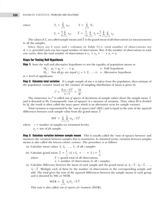 BUSINESS STATISTICS: PROBLEMS AND SOLUTIONS
320
where Ti = 1
1
;
k
i
i
x
=
∑ T =
1
T ;
r
i
j =
∑
xi = 1
1
1
;
k
i
i
x
k =
∑ x =
1 1 1
1 1
= .
r k r
j ij
j i j
x x
r k n
= = =
∑ ∑ ∑
The values of xi are called sample means and x is the grand mean of all observations (or measurements)
in all the samples.
Since there are k rows and r columns in Table 11.1, total number of observations are
rk = n, provided each row has equal number of observations. But, if the number of observations in each
row varies, then the total number of observations is n1 + n2 + . . . + nr = n.
Steps for Testing Null Hypothesis
Step 1: State the null and alternative hypotheses to test the equality of population means as
H0 : µ1 = µ2 = . . . = µr ← Null hypothesis
H1 : Not all µjs are equal ( j = 1, 2, . . ., r) ← Alternative hypothesis
α = level of significance
Step 2: Calculate total variation If a single sample of size n is taken from the population, then estimate of
the population variance based on the variance of sampling distribution of mean is given by
s2
=
2
( )
1
x x
n
Σ −
−
=
SS
df
.
The numerator in s2
is called sum of squares of deviations of sample values about the sample mean x
and is denoted as SS. Consequently ‘sum of squares’ is a measure of variation. Thus, when SS is divided
by df, the result is often called the mean square which is an alternative term for sample variance.
Total variation is represented by the ‘sum of squares total’ (SST) and is equal to the sum of the squared
differences between each sample value from the grand mean x
SST = 2
1 1
( )
j
n
r
ij
i j
x x
= =
−
∑ ∑
where r = number of samples (or treatment levels);
nj = size of jth sample.
Step 3: Calculate variation between sample means This is usually called the ‘sum of squares between’ and
measures the variation between samples due to treatments. In statistical terms, variation between samples
means is also called the between-column variance. The procedure is as follows:
(a) Calculate mean values 1 2
,
x x , . . ., r
x of all r samples
(b) Calculate grand mean x =
1
r
( 1 2
x x
+ + . . . + r
x ) =
T
n
where T = grand total of all observations.
n = number of observations in all r samples.
(c) Calculate difference between the mean of each sample and the grand mean as 1
x x
− , 2
x x
− , . . .,
r
x x
− . Multiply each of these by the number of observations in the corresponding sample and
add. The total gives the sum of the squared differences between the sample means in each group
and is denoted by SSC or SSTR.
SSTR = 2
1
( ) .
r
j j
j
n x x
=
−
∑
This sum is also called sum of squares for treatment (SSTR).
 