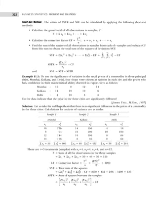 BUSINESS STATISTICS: PROBLEMS AND SOLUTIONS
322
Short-Cut Method The values of SSTR and SSE can be calculated by applying the following short-cut
methods:
• Calculate the grand total of all observations in samples, T
T = Σ x1 + Σ x2 + . . . + Σ xr
• Calculate the correction factor CF =
2
T
n
; n = n1 + n2 + . . . + nr
• Find the sum of the squares of all observations in samples from each of r samples and subtract CF
from this sum to obtain the total sum of the squares of deviations SST:
SST = (Σx1
2
+ Σx2
2
+ . . . + Σxr
2
) – CF =
2
1 1
j
n
k
ij
i j
x
= =
∑ ∑ – CF
SSTR =
2
( )
Σ j
j
x
n
– CF
and SSE = SST – SSTR.
Example 11.1: To test the significance of variation in the retail prices of a commodity in three principal
cities, Mumbai, Kolkata, and Delhi, four shops were chosen at random in each city and the prices who
lack confidence in their mathematical ability observed in rupees were as follows:
Mumbai : 16 8 12 14
Kolkata : 14 10 10 6
Delhi : 4 10 8 8
Do the data indicate that the price in the three cities are significantly different?
[Jammu Univ., M.Com., 1997]
Solution: Let us take the null hypothesis that there is no significant difference in the prices of a commodity
in the three cities. Calculations for analysis of variance are as under.
There are r=3 treatments (samples) with n1=4, n2=4, n3=4, and n=12.
T = Sum of all the observations in the three samples
= Σx1 + Σx2 + Σx3 = 50 + 40 + 30 = 120
CF = Correction factor =
2
T
n
=
2
(120)
12
= 1200
SST = Total sum of the squares
= (Σx1
2
+ Σx2
2
+ Σx3
2
) – CF = (660 + 432 + 244) – 1200 = 136
SSTR = Sum of squares between the samples
=
2
2 2
2
1 3
1 2 3
( )
( ) ( )
x
x x
n n n
 
Σ
Σ Σ
+ +
 
 
– CF
Sample 1 Sample 2 Sample 3
Mumbai Kolkata Delhi
x1 x1
2
x2 x2
2
x3 x3
2
16 256 14 196 4 16
28 64 10 100 10 100
12 144 10 100 8 64
14 196 6 36 8 64
Σ x1 = 50 Σ x1
2
= 660 Σ x2 = 40 Σ x2
2
= 432 Σ x3 = 30 Σ x3
2
= 244
 
