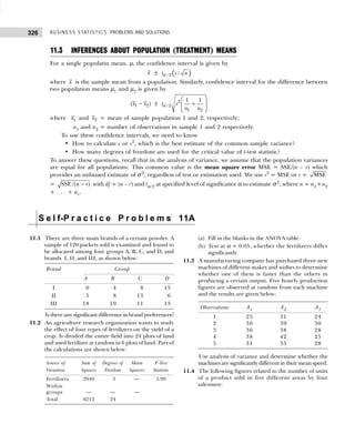 BUSINESS STATISTICS: PROBLEMS AND SOLUTIONS
326
S e l f-P r a c t i c e P r o b l e m s 11A
11.3 INFERENCES ABOUT POPULATION (TREATMENT) MEANS
For a single populatin mean, µ, the confidence interval is given by
x ± ( )
/ 2 /
t s n
α
where x is the sample mean from a population. Similarly, confidence interval for the difference between
two population means µ1 and µ2 is given by
1 2
( )
x x
− ± 2
/ 2
1 2
1 1
t s
n n
 
+
 
 
α
where 1
x and 2
x = mean of sample population 1 and 2, respectively;
n1 and n2 = number of observations in sample 1 and 2 respectively.
To use these confidence intervals, we need to know
• How to calculate s or s2
, which is the best estimate of the common sample variance?
• How many degrees of freedom are used for the critical value of t-test statistic?
To answer these questions, recall that in the analysis of variance, we assume that the population variances
are equal for all populations. This common value is the mean square error MSE = SSE/(n – r) which
provides an unbiased estimate of σ 2
, regardless of test or estimation used. We use s2
= MSE or s = MSE
= SSE /( )
n r
− with df = (n – r) and tα/2 at specified level of significance α to estimate σ 2
, where n = n1+n2
+ . . . + nr.
11.1 There are three main brands of a certain powder. A
sample of 120 packets sold is examined and found to
be allocated among four groups A, B, C, and D, and
brands I, II, and III, as shown below:
Brand Group
A B C D
I 10 14 18 15
II 15 18 13 16
III 18 19 11 13
Is there any significant difference in brand preferences?
11.2 An agriculture research organization wants to study
the effect of four types of fertilizers on the yield of a
crop. It divided the entire field into 24 plots of land
and used fertilizer at random in 6 plots of land. Part of
the calculations are shown below:
Source of Sum of Degrees of Mean F-Test
Variation Squares Freedom Squares Statistic
Fertilizers 2940 3 — 5.99
Within
groups — — —
Total 6212 24
(a) Fill in the blanks in the ANOVA table.
(b) Test at α = 0.05, whether the fertilizers differ
significantly
11.3 A manufacturing company has purchased three new
machines of different makes and wishes to determine
whether one of them is faster than the others in
producing a certain output. Five hourly production
figures are observed at random from each machine
and the results are given below:
Observations A1 A2 A3
1 25 31 24
2 30 39 30
3 36 38 28
4 38 42 25
5 31 35 28
Use analysis of variance and determine whether the
machines are significantly different in their mean speed.
11.4 The following figures related to the number of units
of a product sold in five different areas by four
salesmen:
 