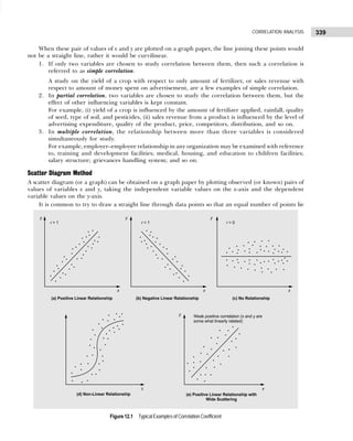 339
CORRELATION ANALYSIS
When these pair of values of x and y are plotted on a graph paper, the line joining these points would
not be a straight line, rather it would be curvilinear.
1. If only two variables are chosen to study correlation between them, then such a correlation is
referred to as simple correlation.
A study on the yield of a crop with respect to only amount of fertilizer, or sales revenue with
respect to amount of money spent on advertisement, are a few examples of simple correlation.
2. In partial correlation, two variables are chosen to study the correlation between them, but the
effect of other influencing variables is kept constant.
For example, (i) yield of a crop is influenced by the amount of fertilizer applied, rainfall, quality
of seed, type of soil, and pesticides, (ii) sales revenue from a product is influenced by the level of
advertising expenditure, quality of the product, price, competitors, distribution, and so on.
3. In multiple correlation, the relationship between more than three variables is considered
simultaneously for study.
For example, employer–employee relationship in any organization may be examined with reference
to, training and development facilities; medical, housing, and education to children facilities;
salary structure; grievances handling system; and so on.
Scatter Diagram Method
A scatter diagram (or a graph) can be obtained on a graph paper by plotting observed (or known) pairs of
values of variables x and y, taking the independent variable values on the x-axis and the dependent
variable values on the y-axis.
It is common to try to draw a straight line through data points so that an equal number of points lie
Figure 12.1 Typical Examples of Correlation Coefficient
 