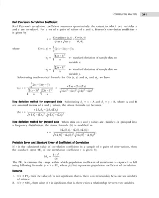 341
CORRELATION ANALYSIS
Karl Pearson’s Correlation Coefficient
Karl Pearson’s correlation coefficient measures quantitatively the extent to which two variables x
and y are correlated. For a set of n pairs of values of x and y, Pearson’s correlation coefficient r
is given by
r =
Covariance ( , )
var var
x y
x y
=
Cov( , )
x y
x y
σ σ
where Cov(x, y) =
1
( ) ( )
x x y y
n
− −
∑ ;
σx =
2
( )
x x
n
−
∑
← standard deviation of sample data on
variable x;
σy =
2
( )
y y
n
−
∑
← standard deviation of sample data on
variable y.
Substituting mathematical formula for Cov (x, y) and σx and σy, we have
(a) r =
2 2
1
( ) ( )
( ) ( )
x x y y
n
x x y y
n n
Σ − −
Σ − Σ −
=
2 2 2 2
( ) ( )
( ) ( )
n xy x y
n x x n y y
Σ − Σ Σ
Σ − Σ Σ − Σ
.
Step deviation method for ungrouped data Substituting dx = x – A and dy = y – B, where A and B
are assumed means of x and y values, the above formula (a) becomes
(b) r =
Σ − Σ Σ
Σ − Σ Σ − Σ
2 2 2 2
( ) ( )
( ) ( )
x y x y
x x y y
n d d d d
n d d n d d
.
Step deviation method for grouped data When data on x and y values are classified or grouped into
a frequency distribution, the above formula (b) is modified as
r =
Σ − Σ Σ
Σ − Σ Σ − Σ
2 2 2 2
( ) ( )
( ) ( )
x y x y
x x y y
n fd d fd fd
n fd fd n fd fd
.
Probable Error and Standard Error of Coefficient of Correlation
If r is the calculated value of correlation coefficient in a sample of n pairs of observations, then
the standard error SEr of the correlation coefficient r is given by
SEr =
2
1 r
n
−
.
The PEr determines the range within which population coefficient of correlation is expected to fall
using following formula: ρ = r ± PEr where ρ (rho) represents population coefficient of correlation.
Remarks
1. If r < PEr, then the value of r is not significant, that is, there is no relationship between two variables
of interest.
2. If r > 6PEr, then value of r is significant, that is, there exists a relationship between two variables.
 
