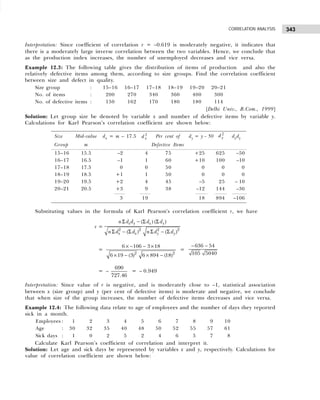 343
CORRELATION ANALYSIS
Interpretation: Since coefficient of correlation r = –0.619 is moderately negative, it indicates that
there is a moderately large inverse correlation between the two variables. Hence, we conclude that
as the production index increases, the number of unemployed decreases and vice versa.
Example 12.3: The following table gives the distribution of items of production and also the
relatively defective items among them, according to size groups. Find the correlation coefficient
between size and defect in quality.
Size group : 15–16 16–17 17–18 18–19 19–20 20–21
No. of items : 200 270 340 360 400 300
No. of defective items : 150 162 170 180 180 114
[Delhi Univ., B.Com., 1999]
Solution: Let group size be denoted by variable x and number of defective items by variable y.
Calculations for Karl Pearson’s correlation coefficient are shown below:
Substituting values in the formula of Karl Pearson’s correlation coefficient r, we have
r =
2 2 2 2
( ) ( )
( ) ( )
x y x y
x x y y
n d d d d
n d d n d d
Σ − Σ Σ
Σ − Σ Σ − Σ
=
2 2
6 106 3 18
6 19 (3) 6 894 (18)
× − − ×
× − × −
=
636 54
105 5040
− −
= –
690
727.46
= – 0.949
Interpretation: Since value of r is negative, and is moderately close to –1, statistical association
between x (size group) and y (per cent of defective items) is moderate and negative, we conclude
that when size of the group increases, the number of defective items decreases and vice versa.
Example 12.4: The following data relate to age of employees and the number of days they reported
sick in a month.
Employees : 1 2 3 4 5 6 7 8 9 10
Age : 30 32 35 40 48 50 52 55 57 61
Sick days : 1 0 2 5 2 4 6 5 7 8
Calculate Karl Pearson’s coefficient of correlation and interpret it.
Solution: Let age and sick days be represented by variables x and y, respectively. Calculations for
value of correlation coefficient are shown below:
Size Mid-value dx = m – 17.5 d x
2 Per cent of dy = y – 50 d y
2
dxdy
Group m Defective Items
15–16 15.5 –2 4 75 +25 625 –50
16–17 16.5 –1 1 60 +10 100 –10
17–18 17.5 0 0 50 0 0 0
18–19 18.5 +1 1 50 0 0 0
19–20 19.5 +2 4 45 –5 25 – 10
20–21 20.5 +3 9 38 –12 144 –36
3 19 18 894 –106
 