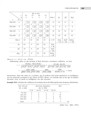 345
CORRELATION ANALYSIS
where dx = x – 19, dy = (m – 275)/50.
Substituting values in the formula of Karl Pearson’s correlation coefficient, we have
r =
2 2 2 2
( ) ( )
( ) ( )
x y x y
x x y y
n fd d fd fd
n fd fd n fd fd
Σ − Σ Σ
Σ − Σ Σ − Σ
=
2 2
67 66 46 52
67 102 (46) 67 116 (52)
× − ×
× − × −
=
4422 2392
6834 2116 7772 2704
−
− −
=
2030
4718 5068
=
2030
68.688 71.19
×
= 0.415.
Interpretation: Since the value of r is positive, age of students and marks obtained in an intelligence
test are positively correlated to the extent of 0.415. Hence, we conclude that as the age of students
increases, score of marks in intelligence test also increases.
Example 12.6: Calculate the coefficient of correlation from the following bivariate frequency distribution:
[Delhi Univ., MBA, 1997]
Age in years
x 18 19 20 21
dx – 1 0 1 2 Total, f fdy fdy
2
fdxdy
y dy
200–250 – 1 4 0 –2 –2 11 –11 11 0
4 4 2 1
250–300 0 0 0 0 0 14 0 0 0
3 5 4 2
300–350 1 –2 0 8 10 21 21 21 16
2 6 8 5
350–400 2 –2 0 12 40 21 42 84 50
1 4 6 10
Total, f 10 19 20 18 n = 67 Σ fdy Σ fdy
2
Σ fdxdy
= 52 = 116 = 66
fdx –10 0 20 36 Σ fdx
= 46
fdx
2
10 0 20 72 Σ fdx
2
= 102
fdxdy 0 0 18 48 Σ fdxdy
= 66
Sales Revenue Advertising Expenditure Total
(Rs. in lakh) (Rs. in ’000)
5–10 10–15 15–20 20–25
75–125 4 1 — — 5
125–175 7 6 2 1 16
175–225 1 3 4 2 10
225–275 1 1 3 4 9
Total 13 11 9 7 40
 
