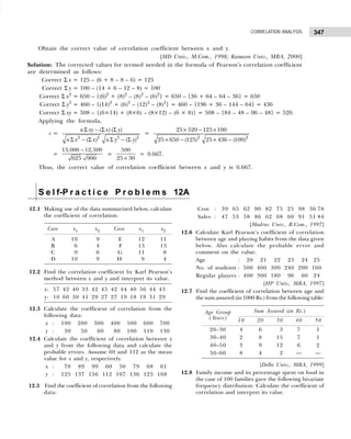 347
CORRELATION ANALYSIS
S e l f-P r a c t i c e P r o b l e m s 12A
12.1 Making use of the data summarized below, calculate
the coefficient of correlation.
Case x1 x2 Case x1 x2
A 10 9 E 12 11
B 6 4 F 13 13
C 9 6 G 11 8
D 10 9 H 9 4
12.2 Find the correlation coefficient by Karl Pearson’s
method between x and y and interpret its value.
x: 57 42 40 33 42 45 42 44 40 56 44 43
y: 10 60 30 41 29 27 27 19 18 19 31 29
12.3 Calculate the coefficient of correlation from the
following data:
x : 100 200 300 400 500 600 700
y : 130 150 160 180 100 110 130
12.4 Calculate the coefficient of correlation between x
and y from the following data and calculate the
probable errors. Assume 69 and 112 as the mean
value for x and y, respectively.
x : 178 189 199 160 150 179 168 161
y : 125 137 156 112 107 136 123 108
12.5 Find the coefficient of correlation from the following
data:
Obtain the correct value of correlation coefficient between x and y.
[MD Univ., M.Com., 1998; Kumaon Univ., MBA, 2000]
Solution: The corrected values for termed needed in the formula of Pearson’s correlation coefficient
are determined as follows:
Correct Σ x = 125 – (6 + 8 – 8 – 6) = 125
Correct Σ y = 100 – (14 + 6 – 12 – 8) = 100
Correct Σ x2
= 650 – {(6)2
+ (8)2
– (8)2
– (6)2
} = 650 – {36 + 64 – 64 – 36} = 650
Correct Σ y2
= 460 – {(14)2
+ (6)2
– (12)2
– (8)2
} = 460 – {196 + 36 – 144 – 64} = 436
Correct Σ xy = 508 – {(6×14) + (8×6) – (8×12) – (6 × 8)} = 508 – {84 – 48 – 96 – 48} = 520.
Applying the formula,
r =
2 2 2 2
( ) ( )
( ) ( )
n xy x y
n x x n y y
Σ − Σ Σ
Σ − Σ Σ − Σ
=
2 2
25 520 125 100
25 650 (125) 25 436 (100)
× − ×
× − × −
=
13,000 12,500
625 900
−
=
500
25 30
×
= 0.667.
Thus, the correct value of correlation coefficient between x and y is 0.667.
Cost : 39 65 62 90 82 75 25 98 36 78
Sales : 47 53 58 86 62 68 60 91 51 84
[Madras Univ., B.Com., 1997]
12.6 Calculate Karl Pearson’s coefficient of correlation
between age and playing habits from the data given
below. Also calculate the probable error and
comment on the value:
Age : 120 121 122 123 124 25
No. of students : 500 400 300 240 200 160
Regular players : 400 300 180 196 160 24
[HP Univ., MBA, 1997]
12.7 Find the coefficient of correlation between age and
the sum assured (in 1000 Rs.) from the following table:
Age Group Sum Assured (in Rs.)
( Years) 10 20 30 40 50
20–30 4 6 03 7 1
30–40 2 8 15 7 1
40–50 3 9 12 6 2
50–60 8 4 02 — —
[Delhi Univ., MBA, 1999]
12.8 Family income and its percentage spent on food in
the case of 100 families gave the following bivariate
frequency distribution. Calculate the coefficient of
correlation and interpret its value.
 