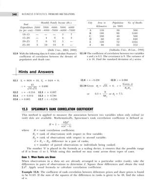 BUSINESS STATISTICS: PROBLEMS AND SOLUTIONS
348
City Area in Population No. of Deaths
Kilometres (in ’000)
A 150 30 300
B 180 90 1440
C 100 40 560
D 060 42 840
E 120 72 1224
F 080 24 312
[Sukhadia Univ., B.Com., 1998]
12.10 The coefficient of correlation between two variables
x and y is 0.3. The covariance is 9. The variance of
x is 16. Find the standard deviation of y series.
Food
Monthly Family Income (Rs.)
Expenditure 2000 3000 4000 5000 6000
(in per cent) –3000 –4000 –5000 –6000 –7000
10–15 — — — 3 7
15–20 — 4 9 4 3
20–25 7 6 12 5 —
25–30 3 10 19 8 —
[Delhi Univ., MBA, 2000]
12.9 With the following data in 6 cities, calculate Pearson’s
coefficient of correlation between the density of
population and death rate:
Hints and Answers
12.1 1
x = 80/8 = 10, 2
x = 64/8 = 8;
r =
43
32 72
= 0.896
12.2 r = – 0.554 12.3 r = 0.997
12.4 r = 0.014 12.5 r = 0.780
12.6 r = 0.005 12.7 r = – 0.256
12.8 r = – 0.438 12.9 r = 0.988
12.10 Given σx = 16 = 4; r =
Cov( , )
x y
x y
σ σ
or 0.3 =
9
4 y
σ
or σy = 7.5.
12.3 SPEARMAN’S RANK CORRELATION COEFFICIENT
This method is applied to measure the association between two variables when only ordinal (or
rank) data are available. Mathematically, Spearman’s rank correlation coefficient is defined as
R = 1 –
2
2
6
( 1)
d
n n
Σ
−
where R = rank correlation coefficient;
R1 = rank of observations with respect to first variable;
R2 = rank of observations with respect to second variable;
d = R1 – R2, difference in a pair of ranks;
n = number of paired observations or individuals being ranked.
The number ‘6’ is placed in the formula as a scaling device, it ensures that the possible range
of R is from –1 to 1. While using this method we may come across three types of cases.
Case 1: When Ranks are Given
When observations in a data set are already arranged in a particular order (rank), take the
differences in pairs of observations to determine d. Square these differences and obtain the total
Σ d2
. Apply usual formula to calculate correlation coefficient.
Example 12.8: The coefficient of rank correlation between debenture prices and share prices is found
to be 0.143. If the sum of the squares of the differences in ranks is given to be 48, find the values
of n.
 