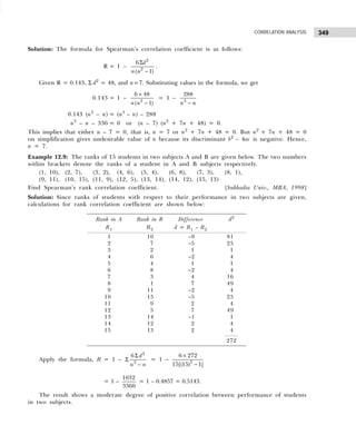 349
CORRELATION ANALYSIS
Solution: The formula for Spearman’s correlation coefficient is as follows:
R = 1 –
2
2
6
( 1)
d
n n
Σ
−
.
Given R = 0.143, Σ d2
= 48, and n=7. Substituting values in the formula, we get
0.143 = 1 – 2
6 48
( 1)
n n
×
−
= 1 – 3
288
n n
−
0.143 (n3
– n) = (n3
– n) – 288
n3
– n – 336 = 0 or (n – 7) (n2
+ 7n + 48) = 0.
This implies that either n – 7 = 0, that is, n = 7 or n2
+ 7n + 48 = 0. But n2
+ 7n + 48 = 0
on simplification gives undesirable value of n because its discriminant b2
– 4ac is negative. Hence,
n = 7.
Example 12.9: The ranks of 15 students in two subjects A and B are given below. The two numbers
within brackets denote the ranks of a student in A and B subjects respectively.
(1, 10), (2, 7), (3, 2), (4, 6), (5, 4), (6, 8), (7, 3), (8, 1),
(9, 11), (10, 15), (11, 9), (12, 5), (13, 14), (14, 12), (15, 13)
Find Spearman’s rank correlation coefficient. [Sukhadia Univ., MBA, 1998]
Solution: Since ranks of students with respect to their performance in two subjects are given,
calculations for rank correlation coefficient are shown below:
Apply the formula, R = 1 –
2
3
6 d
n n
Σ
Σ
−
= 1 – 2
6 272
15[(15) 1]
×
−
= 1 –
1632
3360
= 1 – 0.4857 = 0.5143.
The result shows a moderate degree of positive correlation between performance of students
in two subjects.
Rank in A Rank in B Difference d2
R1 R2 d = R1 – R2
1 10 –9 81
2 7 –5 25
3 2 1 1
4 6 –2 4
5 4 1 1
6 8 –2 4
7 3 4 16
8 1 7 49
9 11 –2 4
10 15 –5 25
11 9 2 4
12 5 7 49
13 14 –1 1
14 12 2 4
15 13 2 4
272
 
