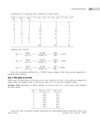 351
CORRELATION ANALYSIS
Calculations for comparing their ranking are shown below:
Applying the formula,
R12 = 1 –
2
2
6
( 1)
d
n n
Σ
−
= 1 –
6 200
10(100 1)
×
−
= 1 –
1200
990
= – 0.212
R23 = 1 –
2
2
6
( 1)
d
n n
Σ
−
= 1 –
6 214
10(100 1)
×
−
= 1 –
1284
990
= – 0.297
R13 = 1 –
2
2
6
( 1)
d
n n
Σ
−
= 1 –
6 60
10(100 1)
×
−
= 1 –
360
990
= 0.636.
Since the correlation coefficient R13 = 0.636 is largest, Judges 1 and 3 have nearest approach to
common tastes in beauty.
Case 2: When Ranks are not Given
When pairs of observations in the data set are not ranked as in Case 1, the ranks are assigned by
taking either the highest value or the lowest value as 1 for both the variable’s values.
Example 12.12: Quotations of index numbers of security prices of a certain joint stock company
are given below:
Using the rank correlation method, determine the relationship between debenture prices and
share prices. [Calicut Univ., B.Com., 1997]
Judge 1 Judge 2 Judge 3 d2
= (R1 – R2)2
d2
= (R2 – R3)2
d2
= (R3 – R1)2
R1 R2 R3
1 3 6 4 9 25
6 5 4 1 1 4
5 8 9 9 1 16
10 4 8 36 16 4
3 7 1 16 36 4
2 10 2 64 64 0
4 2 3 4 1 1
9 1 10 64 81 1
7 6 5 1 1 4
8 9 7 1 4 1
200 214 60
Year Debenture Price Share Price
1 97.8 73.2
2 99.2 85.8
3 98.8 78.9
4 98.3 75.8
5 98.4 77.2
6 96.7 87.2
7 97.1 83.8
 