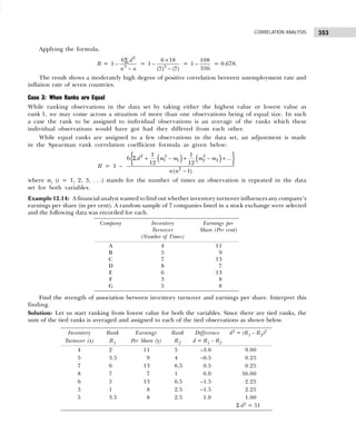 353
CORRELATION ANALYSIS
Applying the formula,
R =
2
3
6
1
d
n n
∑
−
−
= 3
6 18
1
(7) (7)
×
−
−
=
108
1
336
− = 0.678.
The result shows a moderately high degree of positive correlation between unemployment rate and
inflation rate of seven countries.
Case 3: When Ranks are Equal
While ranking observations in the data set by taking either the highest value or lowest value as
rank 1, we may come across a situation of more than one observations being of equal size. In such
a case the rank to be assigned to individual observations is an average of the ranks which these
individual observations would have got had they differed from each other.
While equal ranks are assigned to a few observations in the data set, an adjustment is made
in the Spearman rank correlation coefficient formula as given below:
R = 1 –
( ) ( )
{ }
2 3 3
1 1 2 2
2
1 1
6 ...
12 12
( 1)
d m m m m
n n
Σ + − + − +
−
where mi (i = 1, 2, 3, . . .) stands for the number of times an observation is repeated in the data
set for both variables.
Example 12.14: A financial analyst wanted to find out whether inventory turnover influences any company’s
earnings per share (in per cent). A random sample of 7 companies listed in a stock exchange were selected
and the following data was recorded for each.
Find the strength of association between inventory turnover and earnings per share. Interpret this
finding.
Solution: Let us start ranking from lowest value for both the variables. Since there are tied ranks, the
sum of the tied ranks is averaged and assigned to each of the tied observations as shown below.
Company Inventory Earnings per
Turnover Share (Per cent)
(Number of Times)
A 4 11
B 5 9
C 7 13
D 8 7
E 6 13
F 3 8
G 5 8
Inventory Rank Earnings Rank Difference d2 = (R1 – R2)2
Turnover (x) R1 Per Share (y) R2 d = R1 – R2
4 2 11 5 –3.0 9.00
5 3.5 9 4 –0.5 0.25
7 6 13 6.5 0.5 0.25
8 7 7 1 6.0 36.00
6 5 13 6.5 –1.5 2.25
3 1 8 2.5 –1.5 2.25
5 3.5 8 2.5 1.0 1.00
Σ d2 = 51
 