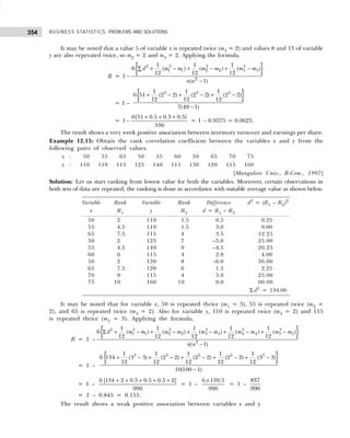 BUSINESS STATISTICS: PROBLEMS AND SOLUTIONS
354
It may be noted that a value 5 of variable x is repeated twice (m1 = 2) and values 8 and 13 of variable
y are also reperated twice, so m2 = 2 and m3 = 2. Applying the formula,
R =
{ }
2 3 3 3
1 1 2 2 3 3
2
1 1 1
6 ( ) ( ) ( )
12 12 12
1
( 1)
d m m m m m m
n n
+ − + − + −
∑
−
−
= 1 –
{ }
3 3 3
1 1 1
6 51 (2 2) (2 2) (2 2)
12 12 12
7(49 1)
+ − + − + −
−
=
6{51 0.5 0.5 0.5}
1
336
+ + +
− = 1 – 0.9375 = 0.0625.
The result shows a very week positive association between inventory turnover and earnings per share.
Example 12.15: Obtain the rank correlation coefficient between the variables x and y from the
following pairs of observed values.
x : 50 55 65 50 55 60 50 65 70 75
y : 110 110 115 125 140 115 130 120 115 160
[Mangalore Univ., B.Com., 1997]
Solution: Let us start ranking from lowest value for both the variables. Moreover, certain observations in
both sets of data are repeated, the ranking is done in accordance with suitable average value as shown below.
It may be noted that for variable x, 50 is repeated thrice (m1 = 3), 55 is repeated twice (m2 =
2), and 65 is repeated twice (m3 = 2). Also for variable y, 110 is repeated twice (m4 = 2) and 115
is repeated thrice (m5 = 3). Applying the formula,
R = 1 –
{ }
2 3 3 3 3 3
1 1 2 2 3 3 4 4 5 5
2
1 1 1 1 1
6 ( ) ( ) ( ) ( ) ( )
12 12 12 12 12
( 1)
d m m m m m m m m m m
n n
Σ + − + − + − + − + −
−
R = 1 –
{ }
3 3 3 3 3
1 1 1 1 1
6 134 (3 3) (2 2) (2 2) (2 2) (3 3)
12 12 12 12 12
10(100 1)
+ − + − + − + − + −
−
= 1 –
6 [134 2 0.5 0.5 0.5 2]
990
+ + + + +
= 1 –
6 139.5
990
×
= 1 –
837
990
= 1 – 0.845 = 0.155.
The result shows a weak positive association between variables x and y.
Variable Rank Variable Rank Difference d2
= (R1 – R2)2
x R1 y R2 d = R1 – R2
50 2 110 1.5 0.5 0.25
55 4.5 110 1.5 3.0 9.00
65 7.5 115 4 3.5 12.25
50 2 125 7 –5.0 25.00
55 4.5 140 9 –4.5 20.25
60 6 115 4 2.0 4.00
50 2 130 8 –6.0 36.00
65 7.5 120 6 1.5 2.25
70 9 115 4 5.0 25.00
75 10 160 10 0.0 00.00
Σ d2
= 134.00
 