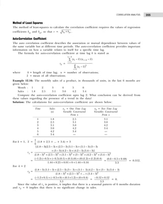 355
CORRELATION ANALYSIS
Method of Least Squares
The method of least-squares to calculate the correlation coefficient requires the values of regression
coefficients bxy and byx, so that r = xy yx
b b
× .
Auto-Correlation Coefficient
The auto correlation coefficient describes the association or mutual dependence between values of
the same variable but at different time periods. The auto-correlation coefficient provides important
information on how a variable relates to itself for a specific time lag.
The formula for auto-correlation coefficient at time lag k is stated as
rk =
1
2
1
( ) ( )
( )
n k
i i k
i
n
i
i
x x x x
x x
−
+
=
=
− −
∑
−
∑
where k = length of time lag; n = number of observations;
x = mean of all observations.
Example 12.16: The monthly sales of a product, in thousands of units, in the last 6 months are
given below:
Month : 1 2 3 4 5 6
Sales : 1.8 2.5 3.1 3.0 4.2 3.4
Compute the auto-correlation coefficient upto lag 2. What conclusion can be derived from
these values regarding the presence of a trend in the data?
Solution: The calculations for auto-correlation coefficient are shown below:
For k = 1, x =
1
6
(1.8 + 2.5 + ... + 3.4) = 3
r1 = 2 2 2 2 2 2
{(1.8 3)(2.5 3) (2.5 3) (3.1 3) (3.1 3) (3 3)
(3 3) (4.2 3) (4.2 3) (3.4 3)}
(1.8 3) (2.5 3) (3.1 3) (3 3) (4.2 3) (3.4 3)
− − + − − + − −
+ − − + − −
− + − + − + − + − + −
=
( 1.2) ( 0.5) ( 0.5) (0.1) (0.1) (0) (0) (1.2) (1.2) (0.4)
1.44 0.25 0.01 0 1.44 0.16
− − + − + + +
+ + + + +
=
(0.6 0.5 0.48)
3.3
− +
= 0.312.
For k = 2
r2 = 2 2 2
(1.8 3) (3.1 3) (2.5 3) (3 3) (3.1 3) (4.2 3) (3 3) (3.4 3)
(1.8 3) (2.5 3) ... (3.4 3)
− − + − − + − − + − −
− + − + + −
=
( 1.2 0.1) ( 0.5 0) (0.1 1.2) (0 0.4)
3.3
− × + − × + × + ×
=
0.12 0.12
3.3
− +
= 0.
Since the value of r1 is positive, it implies that there is a seasonal pattern of 6 months duration
and r2 = 0 implies that there is no significant change in sales.
Time Sales x1 = One Time Lag x2 = Two Time Lag
(x) Variable Constructed Variables Constructed
From x From x
1 1.8 2.5 3.1
2 2.5 3.1 3.0
3 3.1 3.0 4.2
4 3.0 4.2 3.4
5 4.2 3.4 —
6 3.4 — —
 