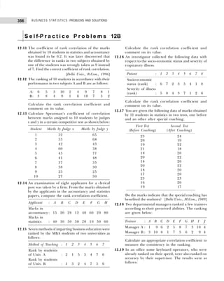BUSINESS STATISTICS: PROBLEMS AND SOLUTIONS
356
S e l f-P r a c t i c e P r o b l e m s 12B
12.11 The coefficient of rank correlation of the marks
obtained by 10 students in statistics and accountancy
was found to be 0.2. It was later discovered that
the difference in ranks in two subjects obtained by
one of the students was wrongly taken as 9 instead
of 7. Find the correct coefficient of rank correlation.
[Delhi Univ., B.Com., 1996]
12.12 The ranking of 10 students in accordance with their
performance in two subjects A and B are as follows:
A: 6 5 3 10 2 4 9 7 8 1
B: 3 8 4 9 1 6 10 7 5 2
Calculate the rank correlation coefficient and
comment on its value.
12.13 Calculate Spearman’s coefficient of correlation
between marks assigned to 10 students by judges
x and y in a certain competitive test as shown below:
Student Marks by Judge x Marks by Judge y
1 52 65
2 53 68
3 42 43
4 60 38
5 45 77
6 41 48
7 37 35
8 38 30
9 25 25
10 27 50
12.14 An examination of eight applicants for a clerical
post was taken by a firm. From the marks obtained
by the applicants in the accountancy and statistics
papers, compute the rank correlation coefficient.
Applicant : A B C D E F G H
Marks in
accountancy: 15 20 28 12 40 60 20 80
Marks in
statistics : 40 30 50 30 20 10 30 60
12.15 Seven methods of imparting business education were
ranked by the MBA students of two universities as
follows:
Method of Teaching : 1 2 3 4 5 6 7
Rank by students
of Univ. A : 2 1 5 3 4 7 6
Rank by students
of Univ. B : 1 3 2 4 7 5 6
Calculate the rank correlation coefficient and
comment on its value.
12.16 An investigator collected the following data with
respect to the socio-economic status and severity of
respiratory illness.
Patient : 1 2 3 4 5 6 7 8
Socio-economic
status (rank) : 6 7 2 3 5 4 1 8
Severity of illness
(rank) : 5 8 4 3 7 1 2 6
Calculate the rank correlation coefficient and
comment on its value.
12.17 You are given the following data of marks obtained
by 11 students in statistics in two tests, one before
and an other after special coaching:
First Test Second Test
(Before Coaching) (After Coaching)
23 24
20 19
19 22
21 18
18 20
20 22
18 20
20 22
18 20
17 20
23 23
16 20
19 17
Do the marks indicate that the special coaching has
benefited the students? [Delhi Univ., M.Com., 1989]
12.18 Two departmental managers ranked a few trainees
according to their perceived abilities. The ranking
are given below:
Trainee : A B C D E F G H I J
Manager A : 1 09 6 2 5 8 7 3 10 4
Manager B : 3 10 8 1 7 5 6 2 09 4
Calculate an appropriate correlation coefficient to
measure the consistency in the ranking.
12.19 In an office some keyboard operators, who were
already ranked on their speed, were also ranked on
accuracy by their supervisor. The results were as
follows:
 