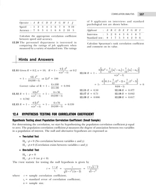 357
CORRELATION ANALYSIS
Operator : A B C D E F G H I J
Speed : 1 2 3 4 5 6 7 8 09 10
Accuracy : 7 9 3 4 1 6 8 2 10 05
Calculate the appropriate correlation coefficient
between speed and accuracy.
12.20 The personnel department is interested in
comparing the ratings of job applicants when
measured by a variety of standard tests. The ratings
Hints and Answers
12.11 Given R = 0.2, n = 10; R = 1 –
2
2
6
( 1)
d
n n
Σ
−
or 0.2
= 1 –
2
6
10(100 1)
d
Σ
−
or Σ d2
= 100
Correct value of R = 1 –
6 100
10 99
×
×
= 0.394
12.12 R = 1 –
2
2
6
( 1)
d
n n
Σ
−
= 1 –
6 36
10(100 1)
×
−
= 0.782
12.13 R = 1 –
2
2
6
( 1)
d
n n
Σ
−
= 1 –
6 76
10(100 1)
×
−
= 0.539
12.4 HYPOTHESIS TESTING FOR CORRELATION COEFFICIENT
Hypothesis Testing about Population Correlation Coefficient (Small Sample)
For determining the correlation, we start by hypothesizing the population correlation coefficient ρ equal
to zero. The population correlation coefficient ρ measures the degree of association between two variables
in a population of interest. The null and alternative hypotheses are expressed as
• Two-tailed Test
H0 : ρ = 0 (No correlation between variables x and y)
H1 : ρ ≠ 0 (Correlation exists between variables x and y)
• One-tailed Test
H0 : ρ = 0
H1 : ρ > 0 (or ρ < 0)
The t-test statistic for testing the null hypothesis is given by
t =
r
r
s
− ρ
=
− −
2
(1 ) ( 2)
r
r n
=
2
2
1
r n
r
× −
−
where r = sample correlation coefficient;
sr = standard error of correlation coefficient;
n = sample size.
of 9 applicants on interviews and standard
psychological test are shown below:
Applicant : A B C D E F G H I
Interview : 5 2 9 4 3 6 1 8 7
Standard test : 8 1 7 5 3 4 2 9 6
Calculate Spearman’s rank correlation coefficient
and comment on its value.
12.14 R = 1 –
( ) ( )
{ }
2 3 3
1 1 2 2
2
1 1
6
12 12
( 1)
d m m m m
n n
Σ + − + −
−
= 1–
{ }
3 3
1 1
6 81.5 (2 2) (3 3)
12 12
8(64 1)
+ − + −
−
= 0
12.15 R = 0.50 12.16 R = 0.477
12.17 R = 0.71 12.18 R = 0.842
12.19 R = 0.006 12.20 R = 0.817
 